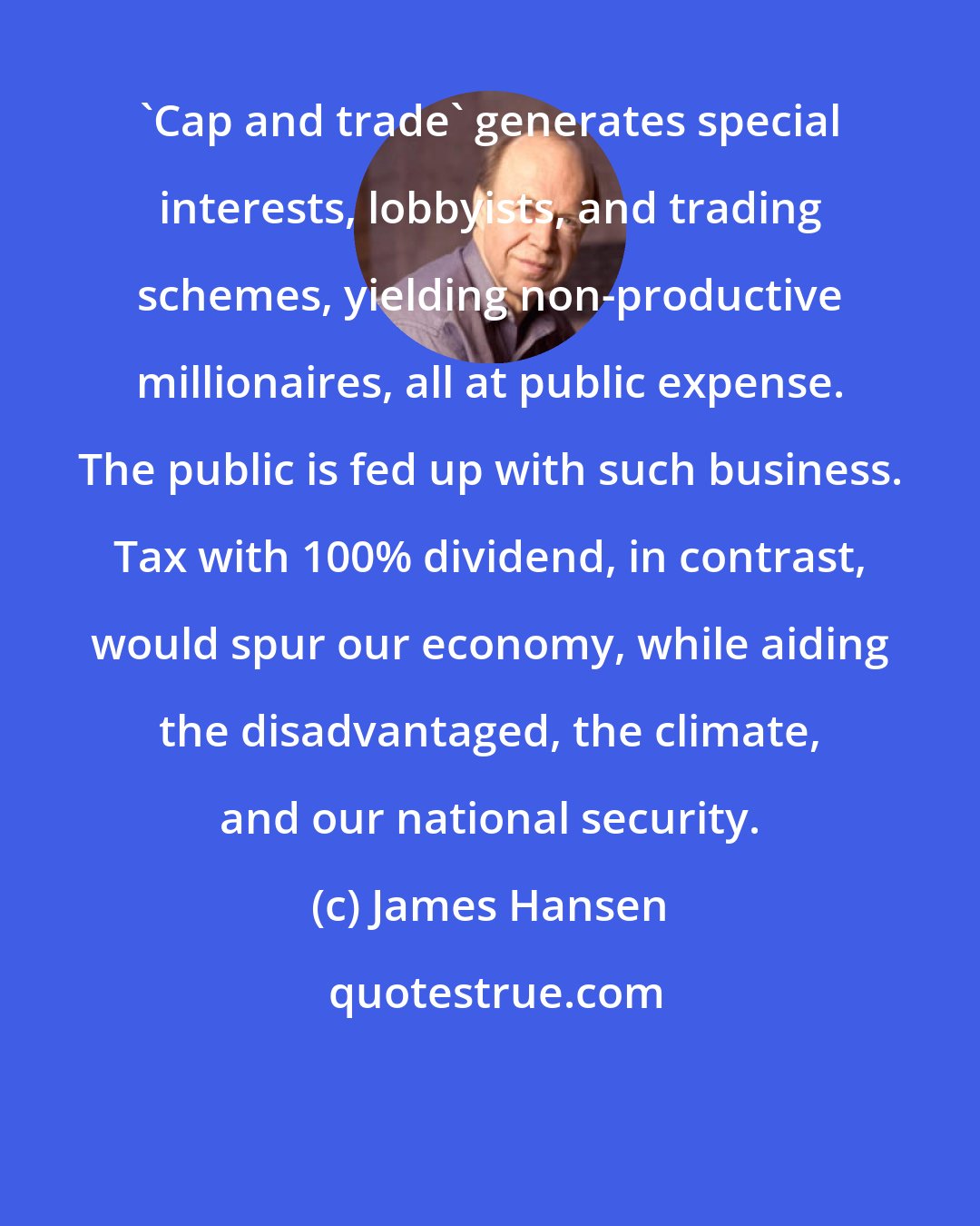 James Hansen: 'Cap and trade' generates special interests, lobbyists, and trading schemes, yielding non-productive millionaires, all at public expense. The public is fed up with such business. Tax with 100% dividend, in contrast, would spur our economy, while aiding the disadvantaged, the climate, and our national security.