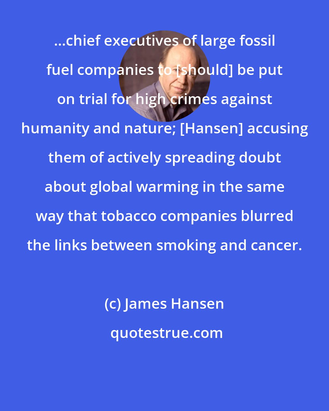 James Hansen: ...chief executives of large fossil fuel companies to [should] be put on trial for high crimes against humanity and nature; [Hansen] accusing them of actively spreading doubt about global warming in the same way that tobacco companies blurred the links between smoking and cancer.