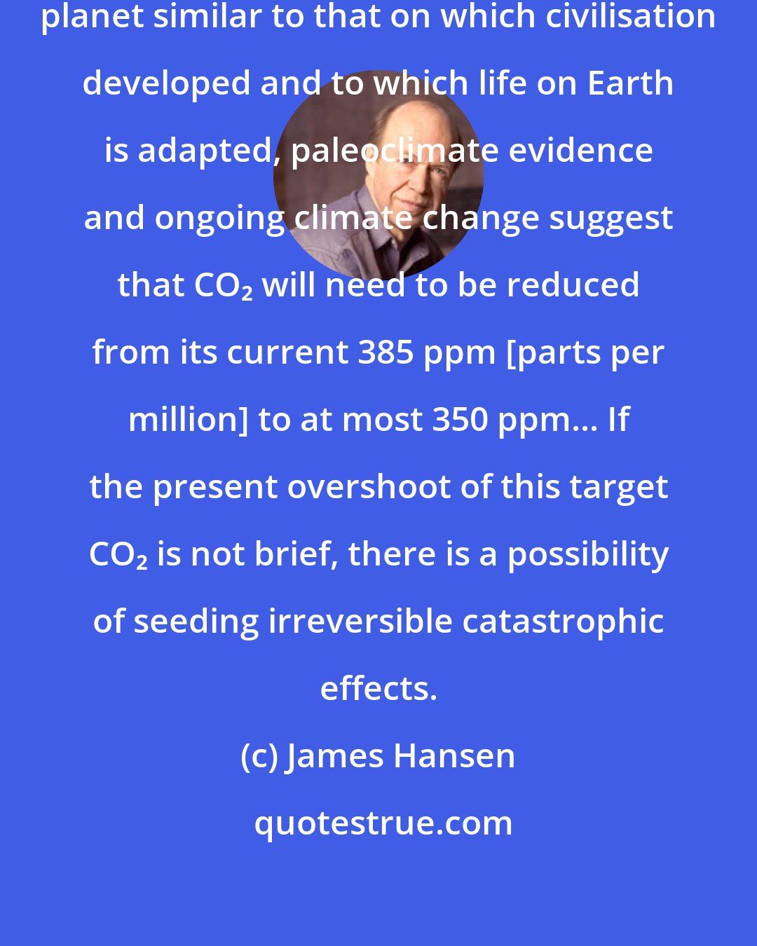 James Hansen: If humanity wishes to preserve a planet similar to that on which civilisation developed and to which life on Earth is adapted, paleoclimate evidence and ongoing climate change suggest that CO₂ will need to be reduced from its current 385 ppm [parts per million] to at most 350 ppm... If the present overshoot of this target CO₂ is not brief, there is a possibility of seeding irreversible catastrophic effects.