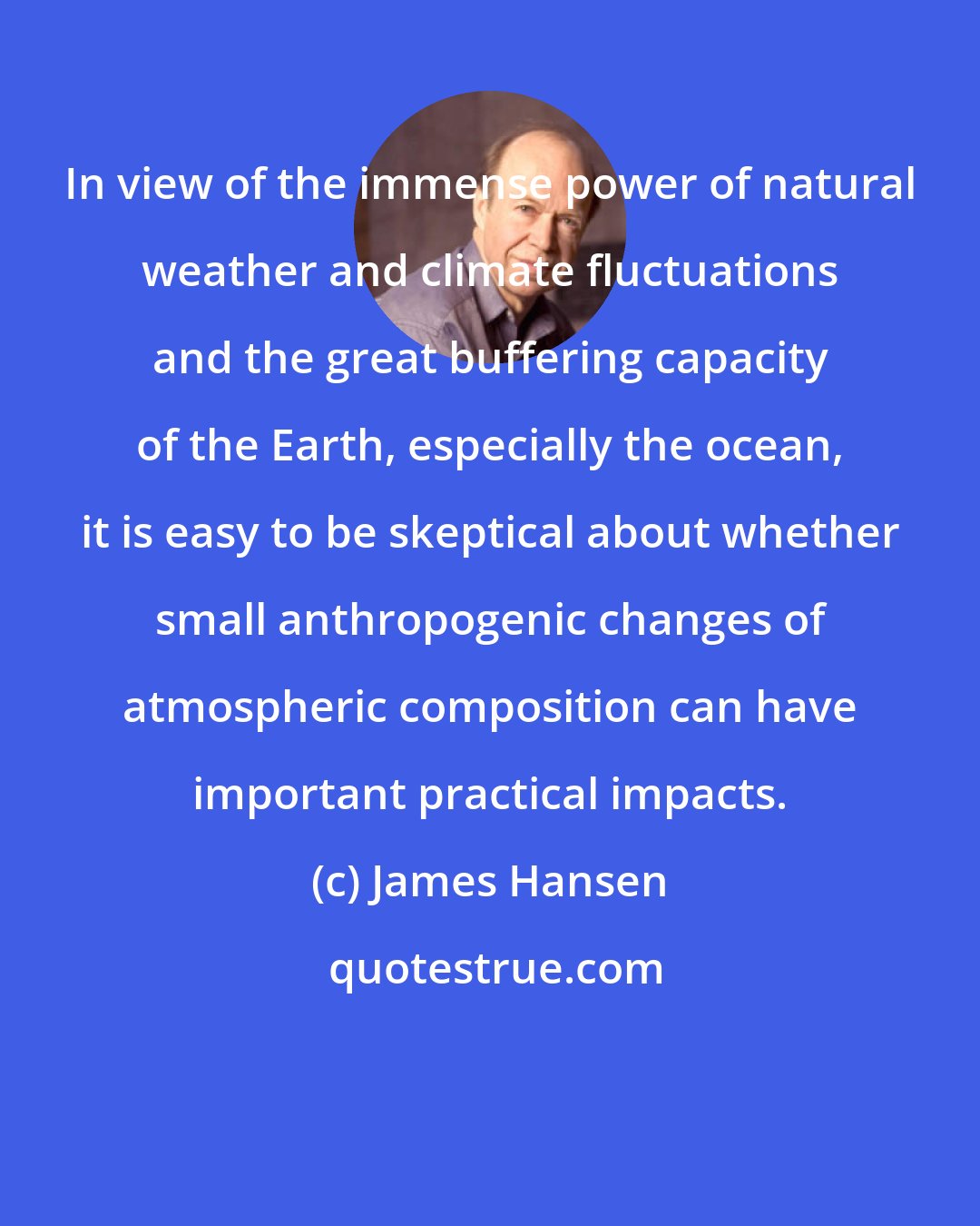 James Hansen: In view of the immense power of natural weather and climate fluctuations and the great buffering capacity of the Earth, especially the ocean, it is easy to be skeptical about whether small anthropogenic changes of atmospheric composition can have important practical impacts.