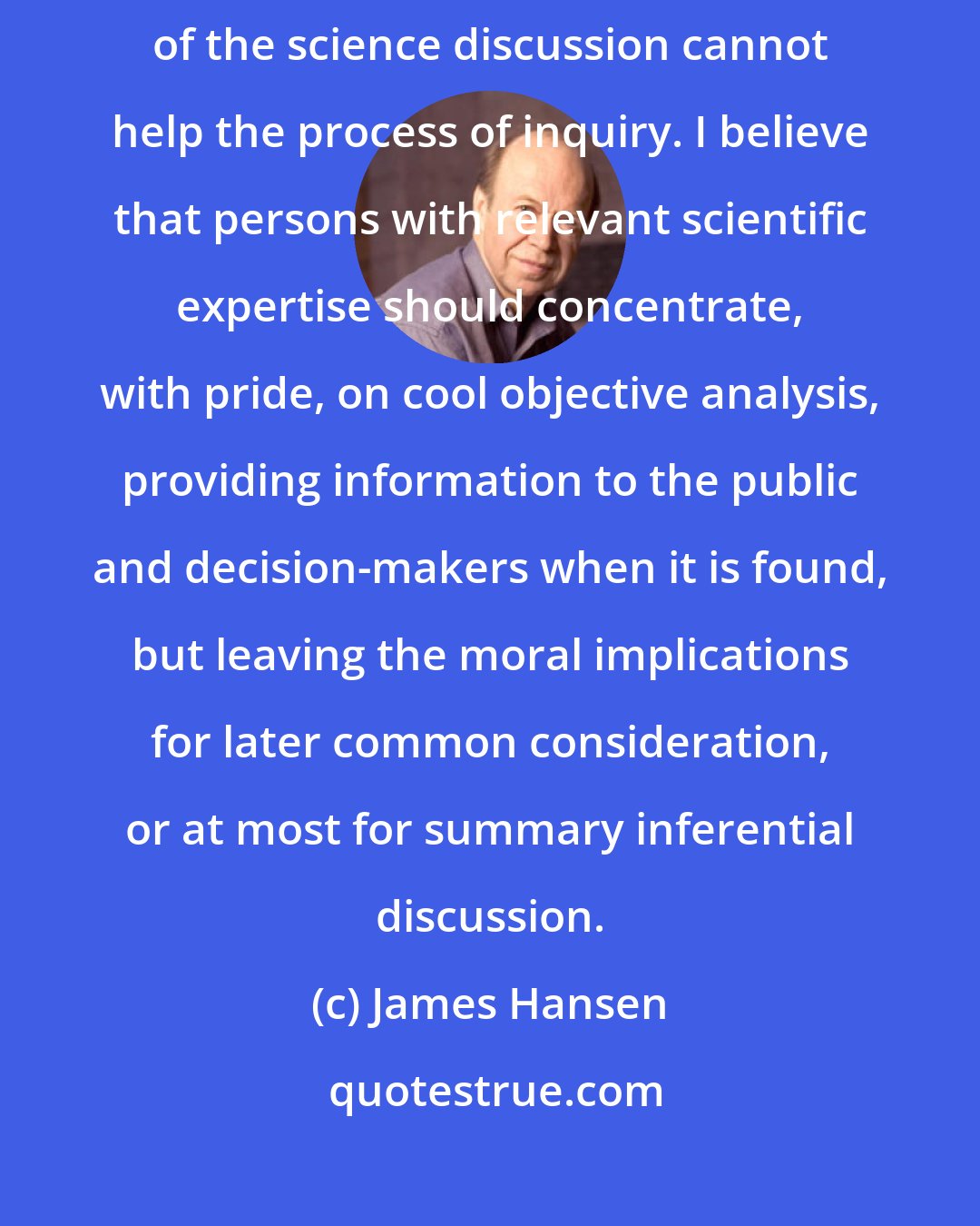 James Hansen: Injection of environmental and political perspectives in midstream of the science discussion cannot help the process of inquiry. I believe that persons with relevant scientific expertise should concentrate, with pride, on cool objective analysis, providing information to the public and decision-makers when it is found, but leaving the moral implications for later common consideration, or at most for summary inferential discussion.