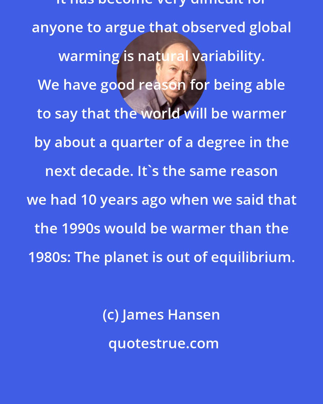 James Hansen: It has become very difficult for anyone to argue that observed global warming is natural variability. We have good reason for being able to say that the world will be warmer by about a quarter of a degree in the next decade. It's the same reason we had 10 years ago when we said that the 1990s would be warmer than the 1980s: The planet is out of equilibrium.