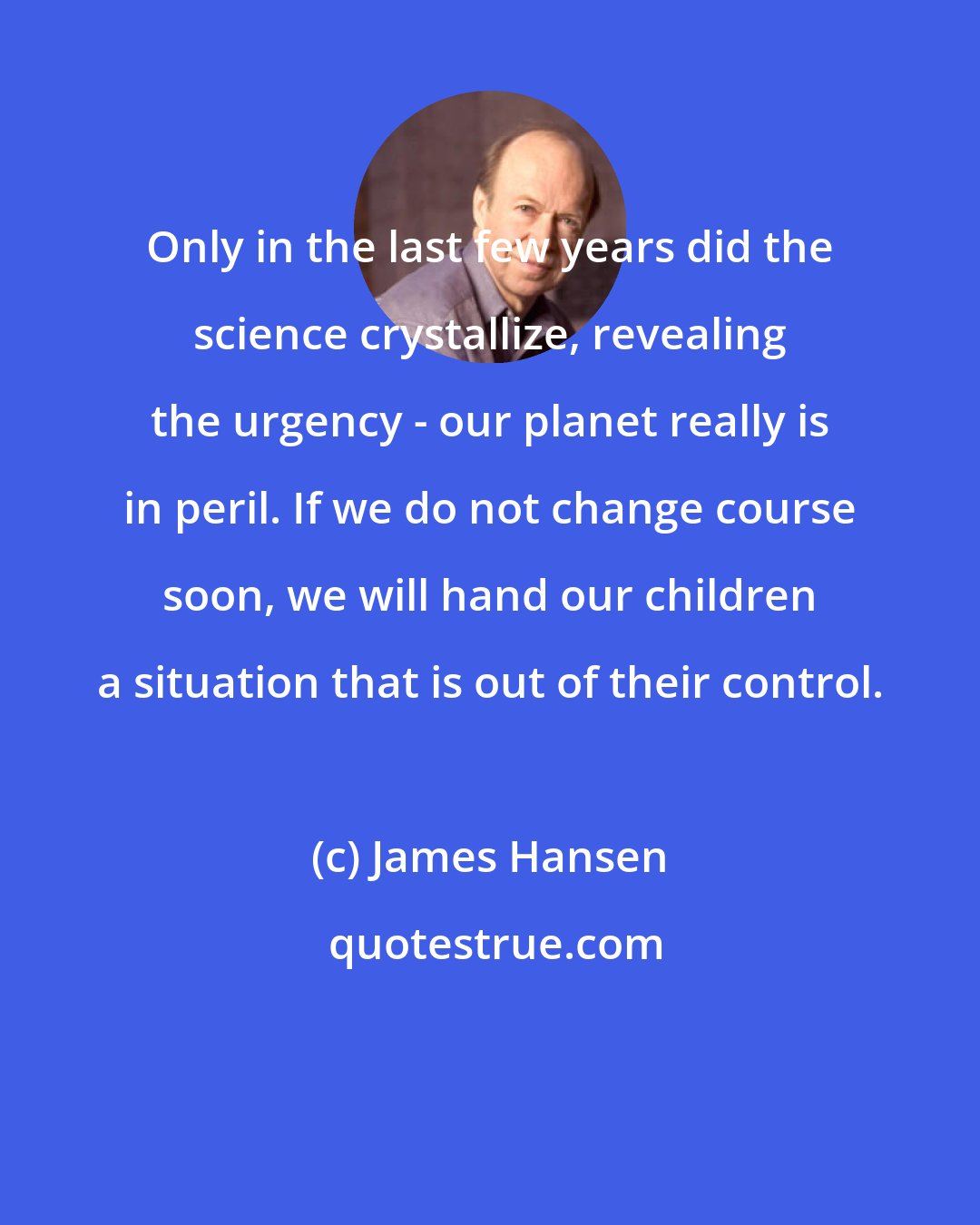 James Hansen: Only in the last few years did the science crystallize, revealing the urgency - our planet really is in peril. If we do not change course soon, we will hand our children a situation that is out of their control.