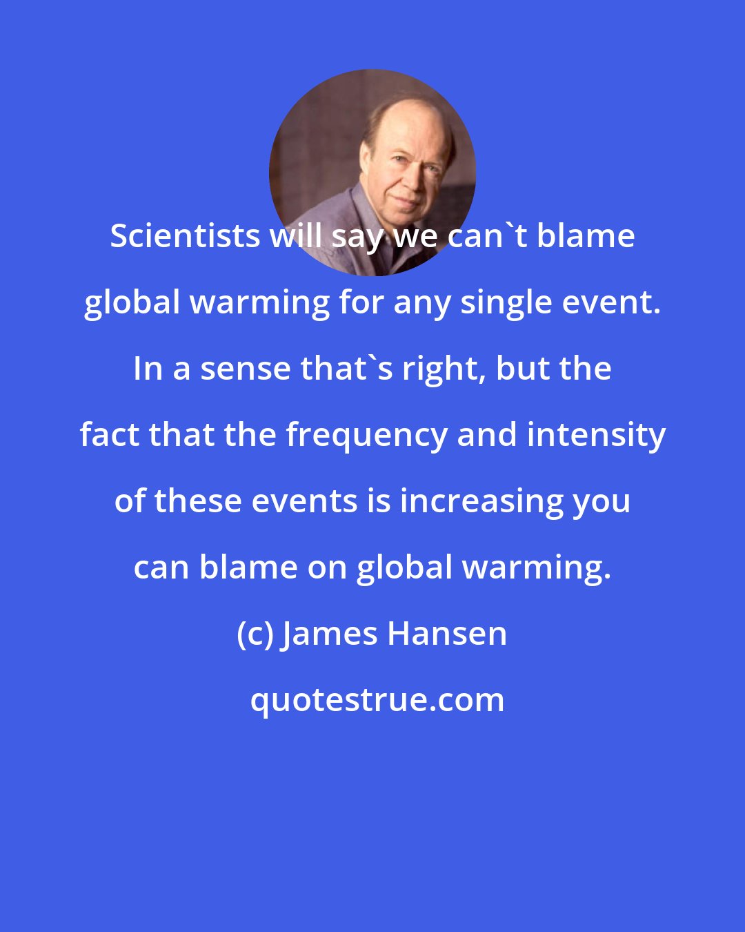 James Hansen: Scientists will say we can't blame global warming for any single event. In a sense that's right, but the fact that the frequency and intensity of these events is increasing you can blame on global warming.