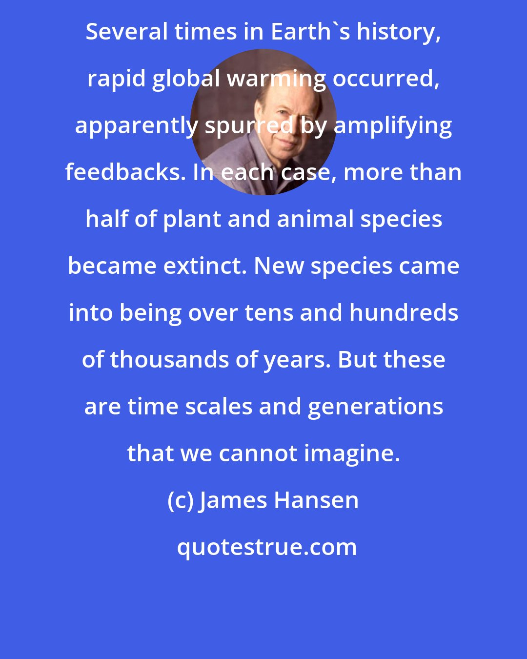 James Hansen: Several times in Earth's history, rapid global warming occurred, apparently spurred by amplifying feedbacks. In each case, more than half of plant and animal species became extinct. New species came into being over tens and hundreds of thousands of years. But these are time scales and generations that we cannot imagine.