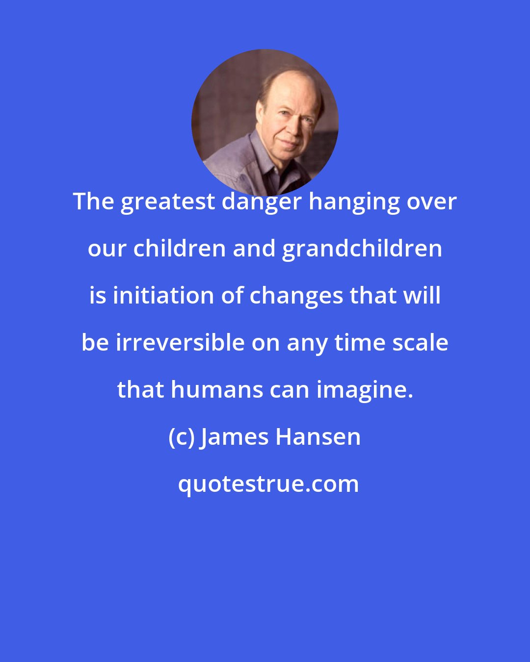 James Hansen: The greatest danger hanging over our children and grandchildren is initiation of changes that will be irreversible on any time scale that humans can imagine.