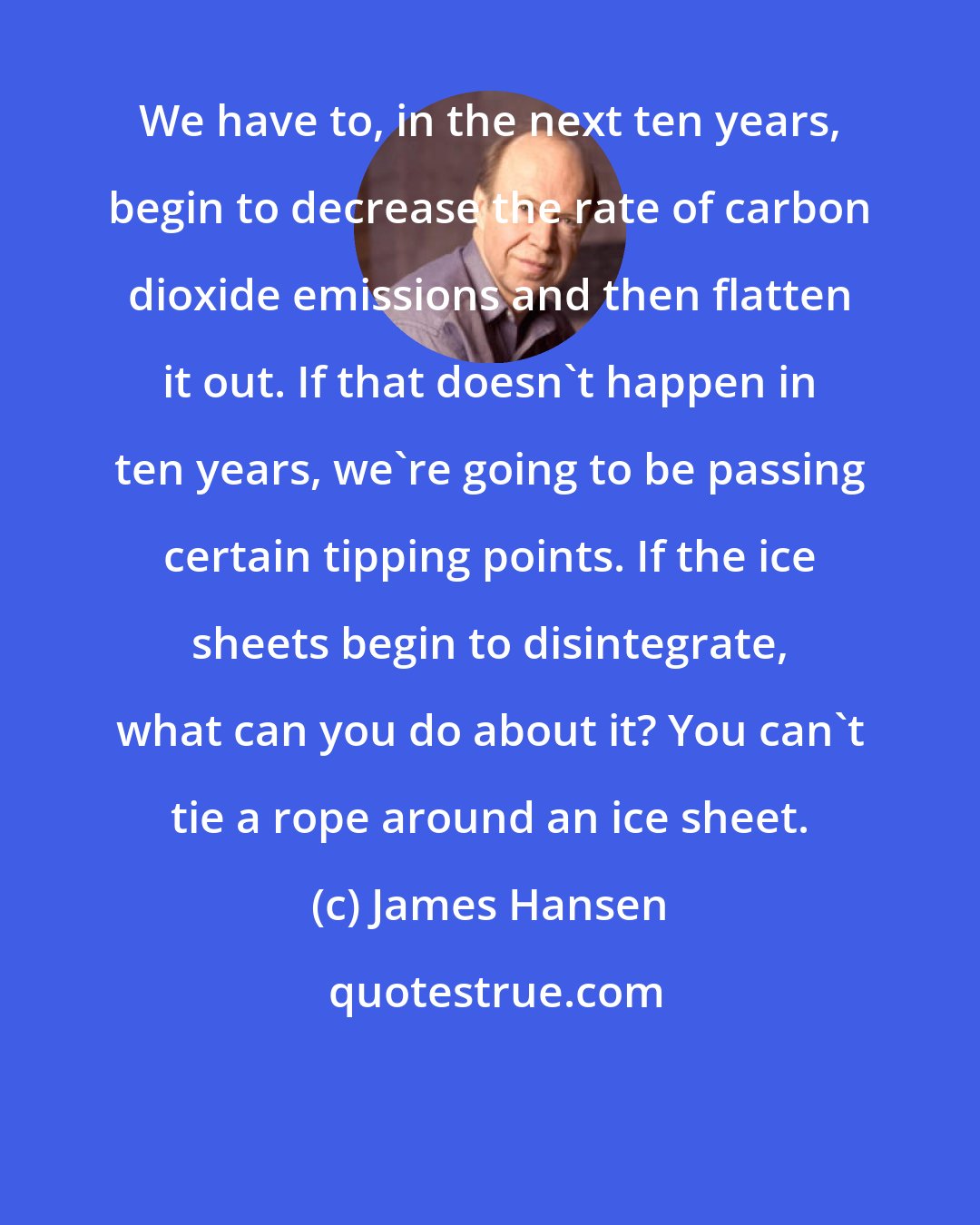 James Hansen: We have to, in the next ten years, begin to decrease the rate of carbon dioxide emissions and then flatten it out. If that doesn't happen in ten years, we're going to be passing certain tipping points. If the ice sheets begin to disintegrate, what can you do about it? You can't tie a rope around an ice sheet.