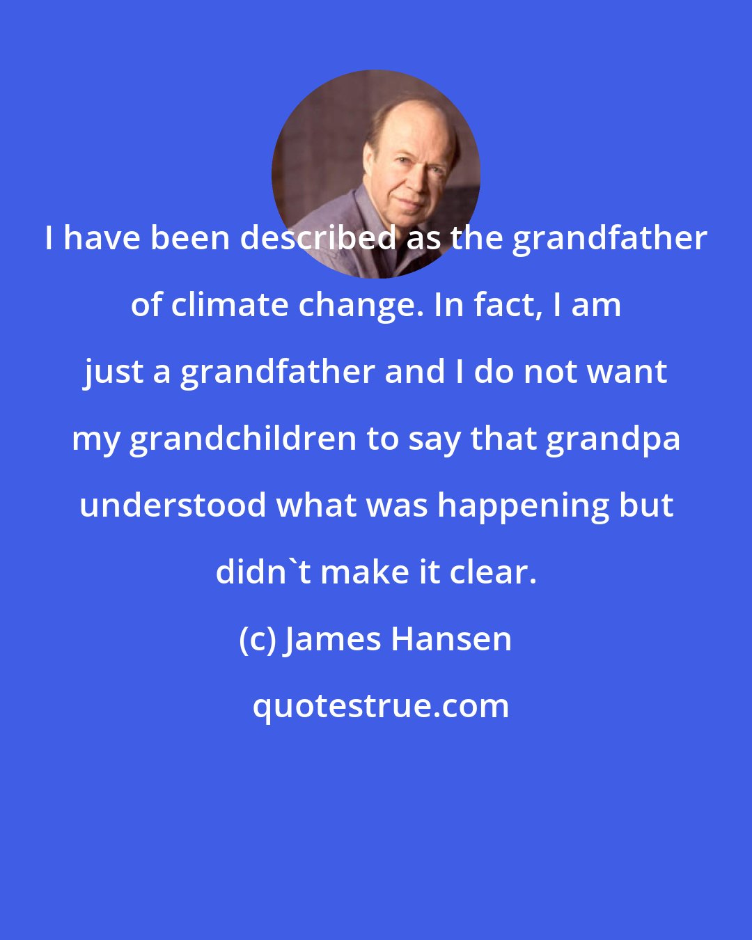 James Hansen: I have been described as the grandfather of climate change. In fact, I am just a grandfather and I do not want my grandchildren to say that grandpa understood what was happening but didn't make it clear.