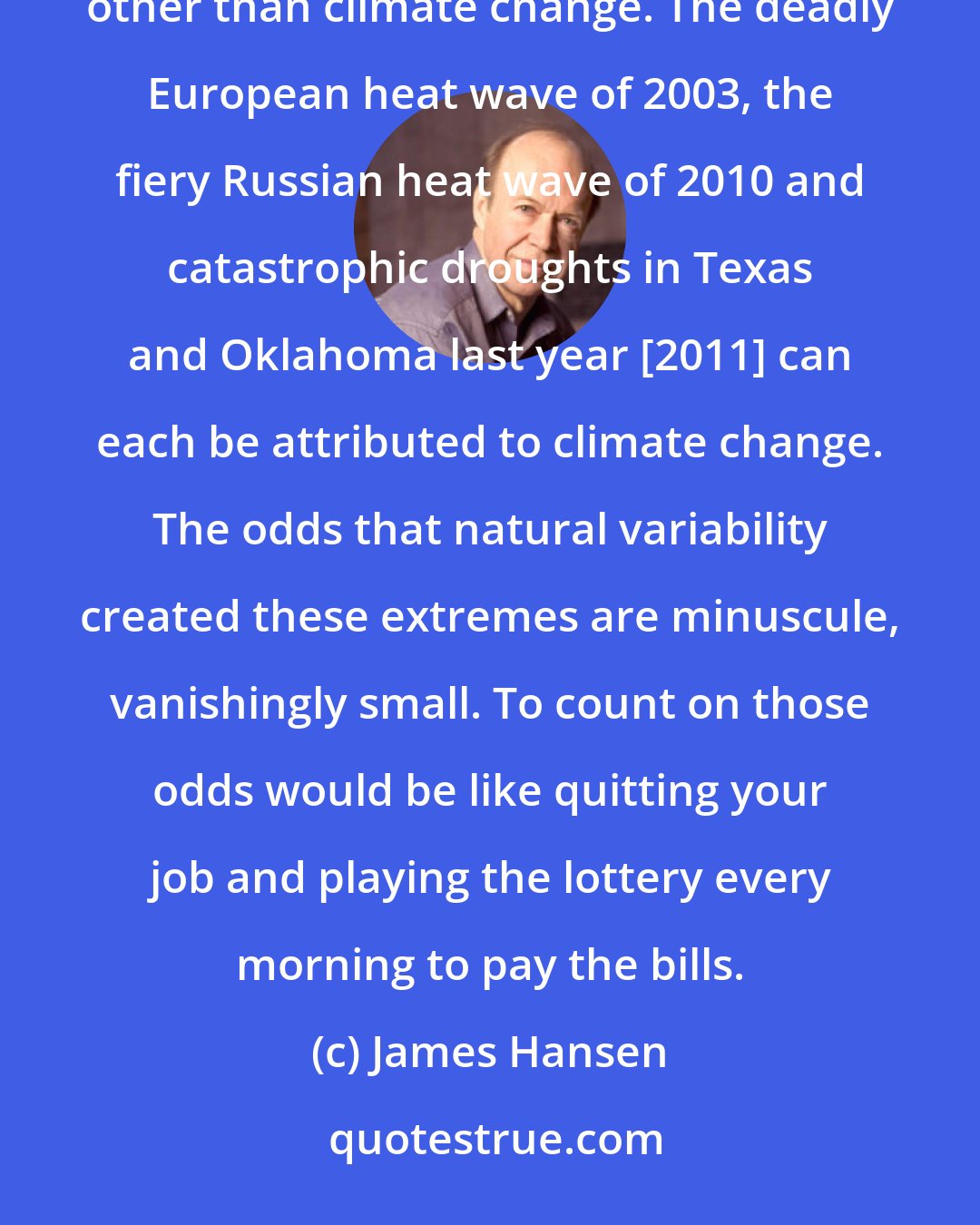 James Hansen: Our analysis shows that, for the extreme hot weather of the recent past, there is virtually no explanation other than climate change. The deadly European heat wave of 2003, the fiery Russian heat wave of 2010 and catastrophic droughts in Texas and Oklahoma last year [2011] can each be attributed to climate change. The odds that natural variability created these extremes are minuscule, vanishingly small. To count on those odds would be like quitting your job and playing the lottery every morning to pay the bills.