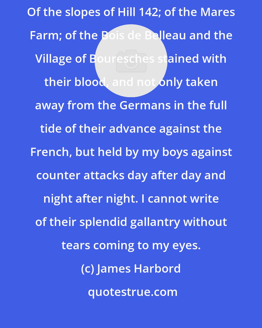 James Harbord: What shall I say of the gallantry with which these Marines have fought! Of the slopes of Hill 142; of the Mares Farm; of the Bois de Belleau and the Village of Bouresches stained with their blood, and not only taken away from the Germans in the full tide of their advance against the French, but held by my boys against counter attacks day after day and night after night. I cannot write of their splendid gallantry without tears coming to my eyes.