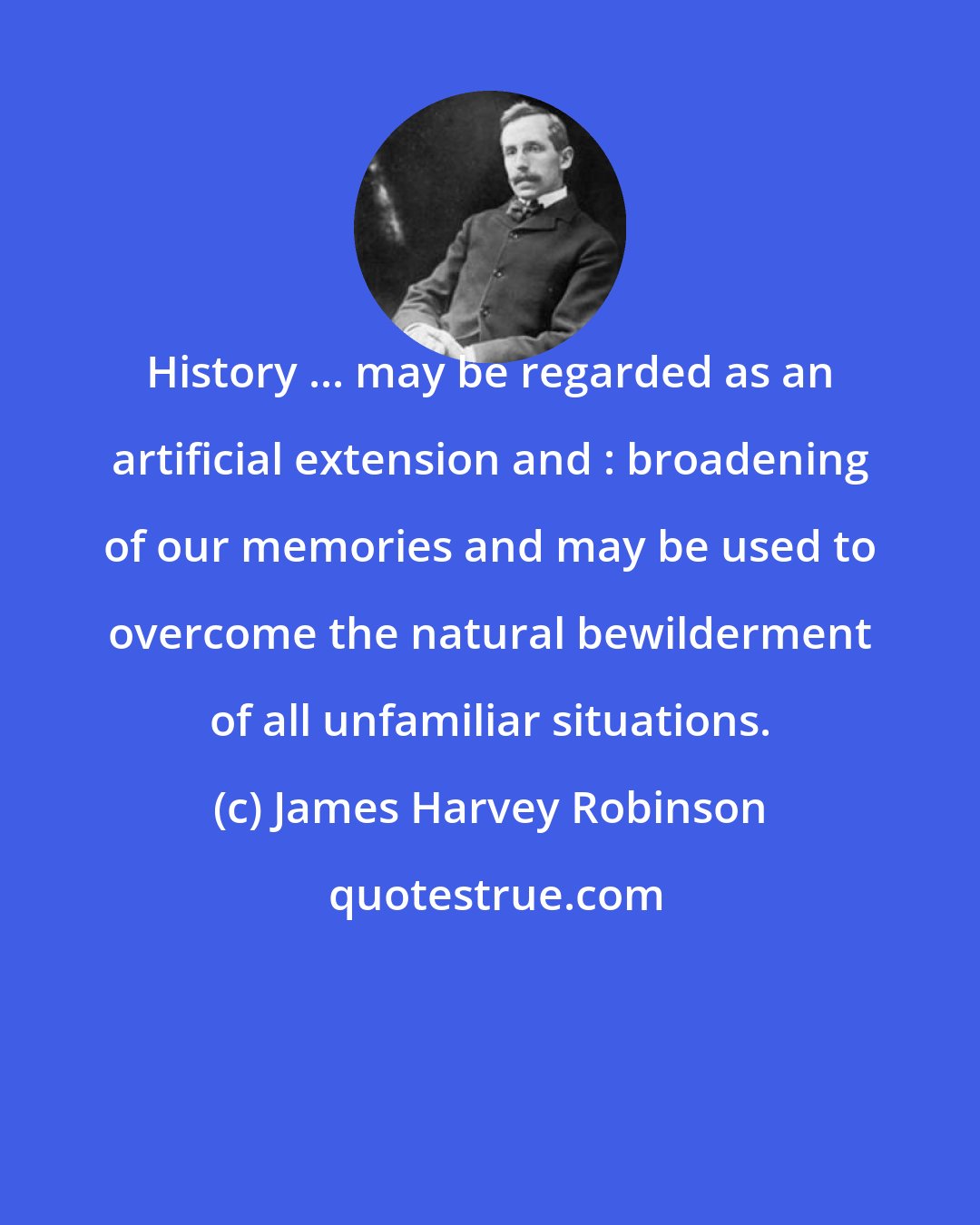 James Harvey Robinson: History ... may be regarded as an artificial extension and : broadening of our memories and may be used to overcome the natural bewilderment of all unfamiliar situations.