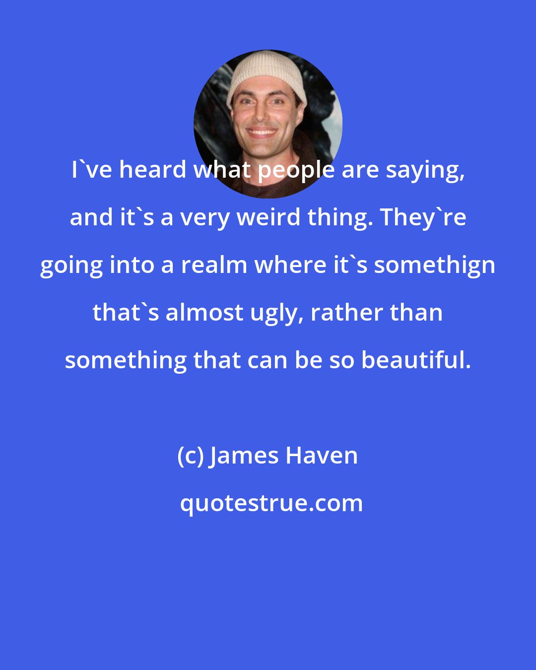 James Haven: I've heard what people are saying, and it's a very weird thing. They're going into a realm where it's somethign that's almost ugly, rather than something that can be so beautiful.