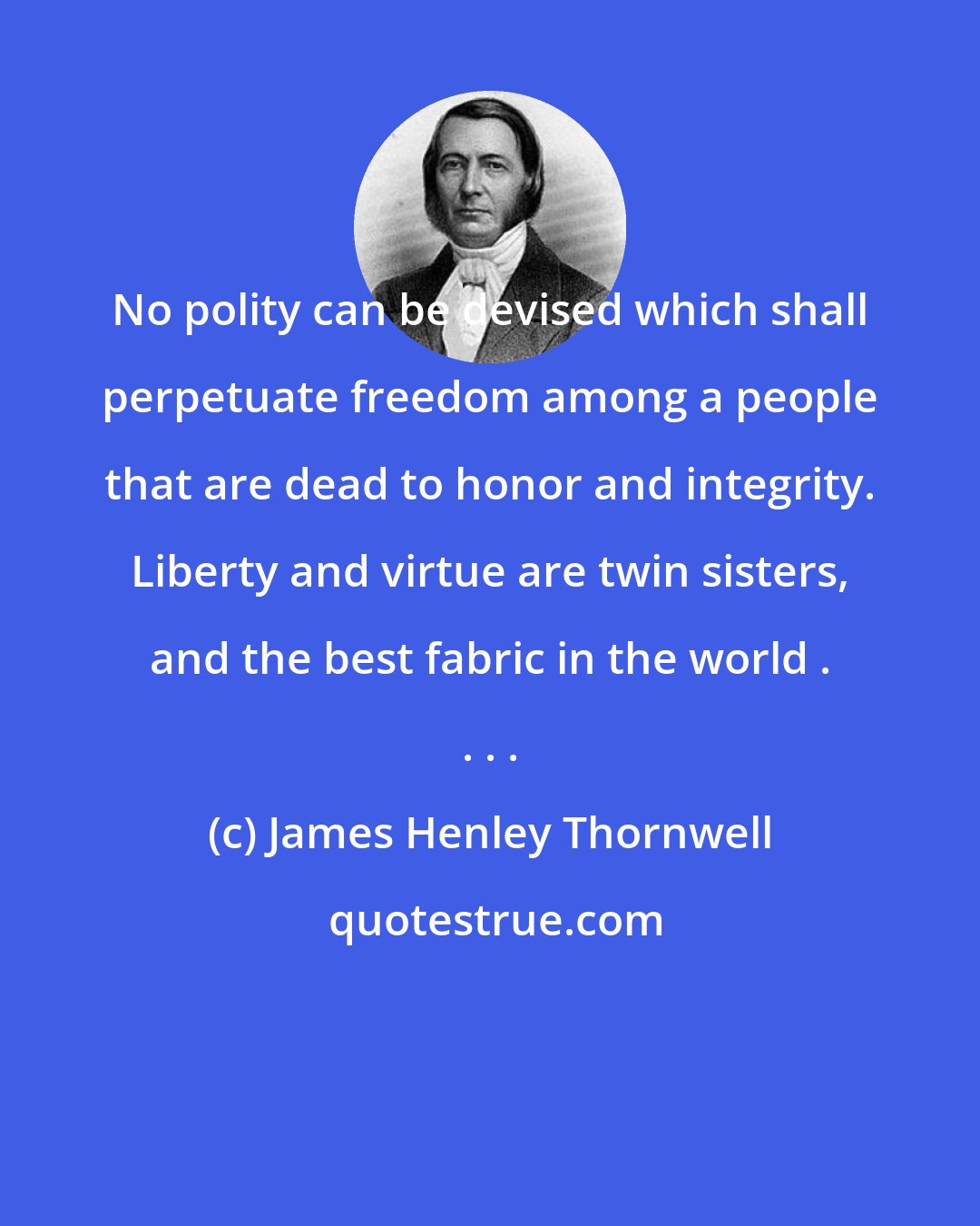 James Henley Thornwell: No polity can be devised which shall perpetuate freedom among a people that are dead to honor and integrity. Liberty and virtue are twin sisters, and the best fabric in the world . . . .