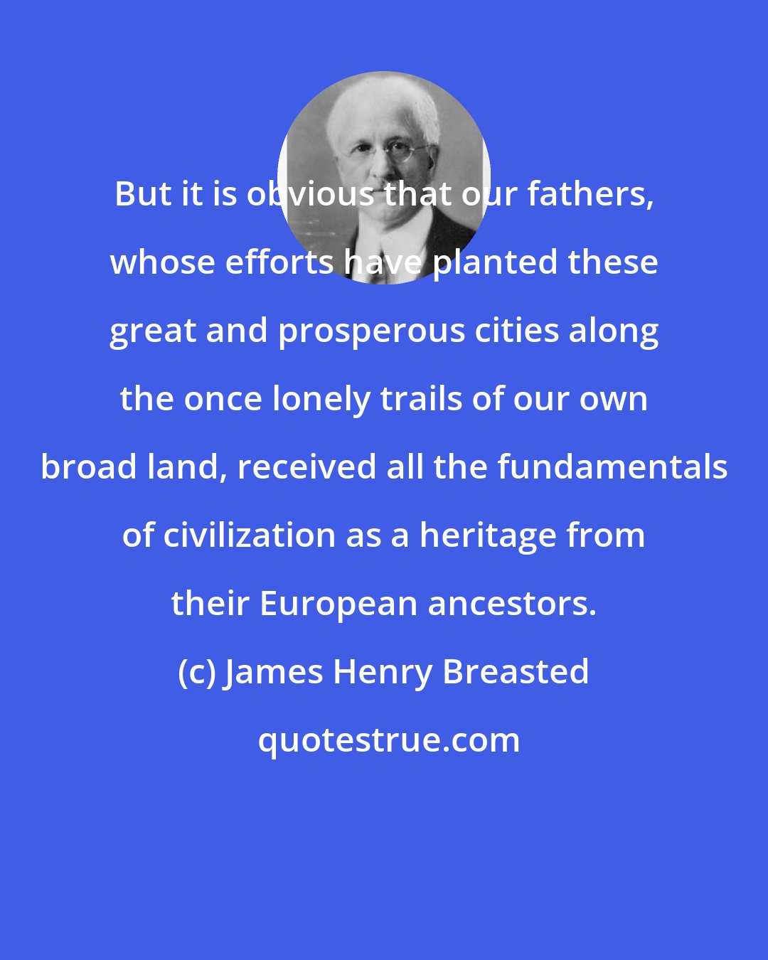 James Henry Breasted: But it is obvious that our fathers, whose efforts have planted these great and prosperous cities along the once lonely trails of our own broad land, received all the fundamentals of civilization as a heritage from their European ancestors.