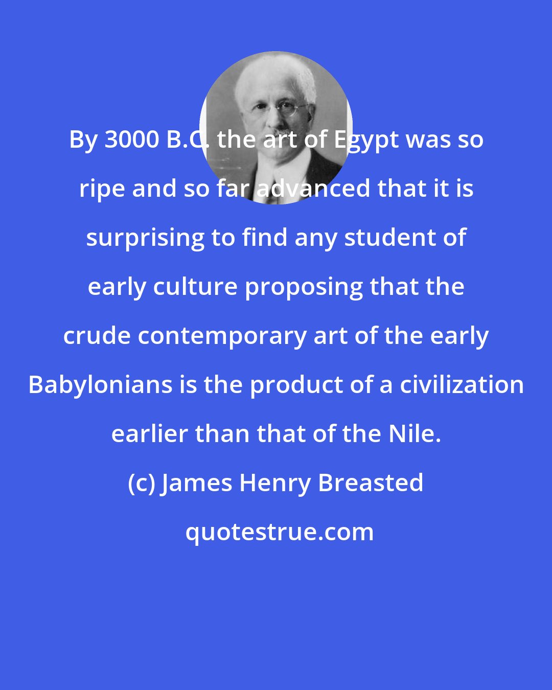 James Henry Breasted: By 3000 B.C. the art of Egypt was so ripe and so far advanced that it is surprising to find any student of early culture proposing that the crude contemporary art of the early Babylonians is the product of a civilization earlier than that of the Nile.