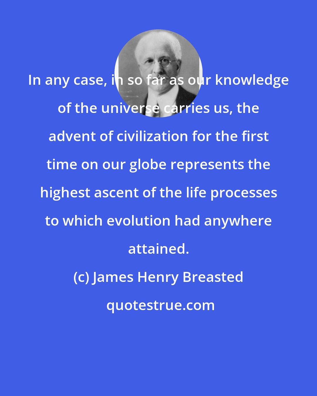 James Henry Breasted: In any case, in so far as our knowledge of the universe carries us, the advent of civilization for the first time on our globe represents the highest ascent of the life processes to which evolution had anywhere attained.