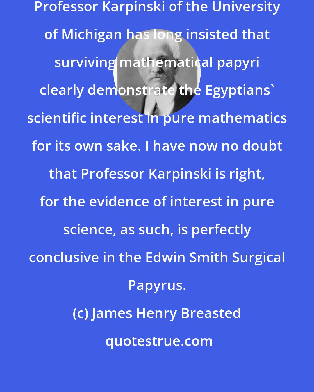 James Henry Breasted: In the field of Egyptian mathematics Professor Karpinski of the University of Michigan has long insisted that surviving mathematical papyri clearly demonstrate the Egyptians' scientific interest in pure mathematics for its own sake. I have now no doubt that Professor Karpinski is right, for the evidence of interest in pure science, as such, is perfectly conclusive in the Edwin Smith Surgical Papyrus.