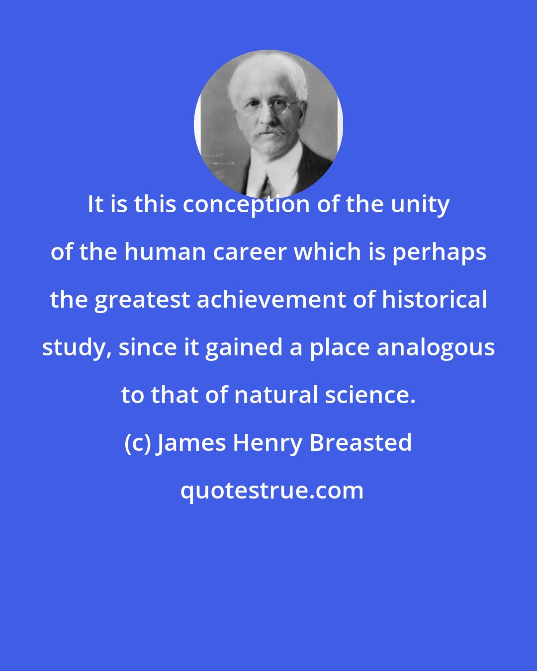 James Henry Breasted: It is this conception of the unity of the human career which is perhaps the greatest achievement of historical study, since it gained a place analogous to that of natural science.