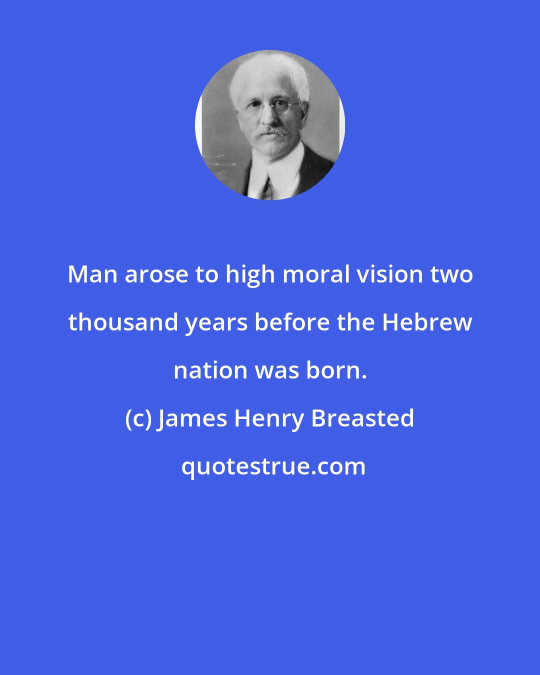 James Henry Breasted: Man arose to high moral vision two thousand years before the Hebrew nation was born.