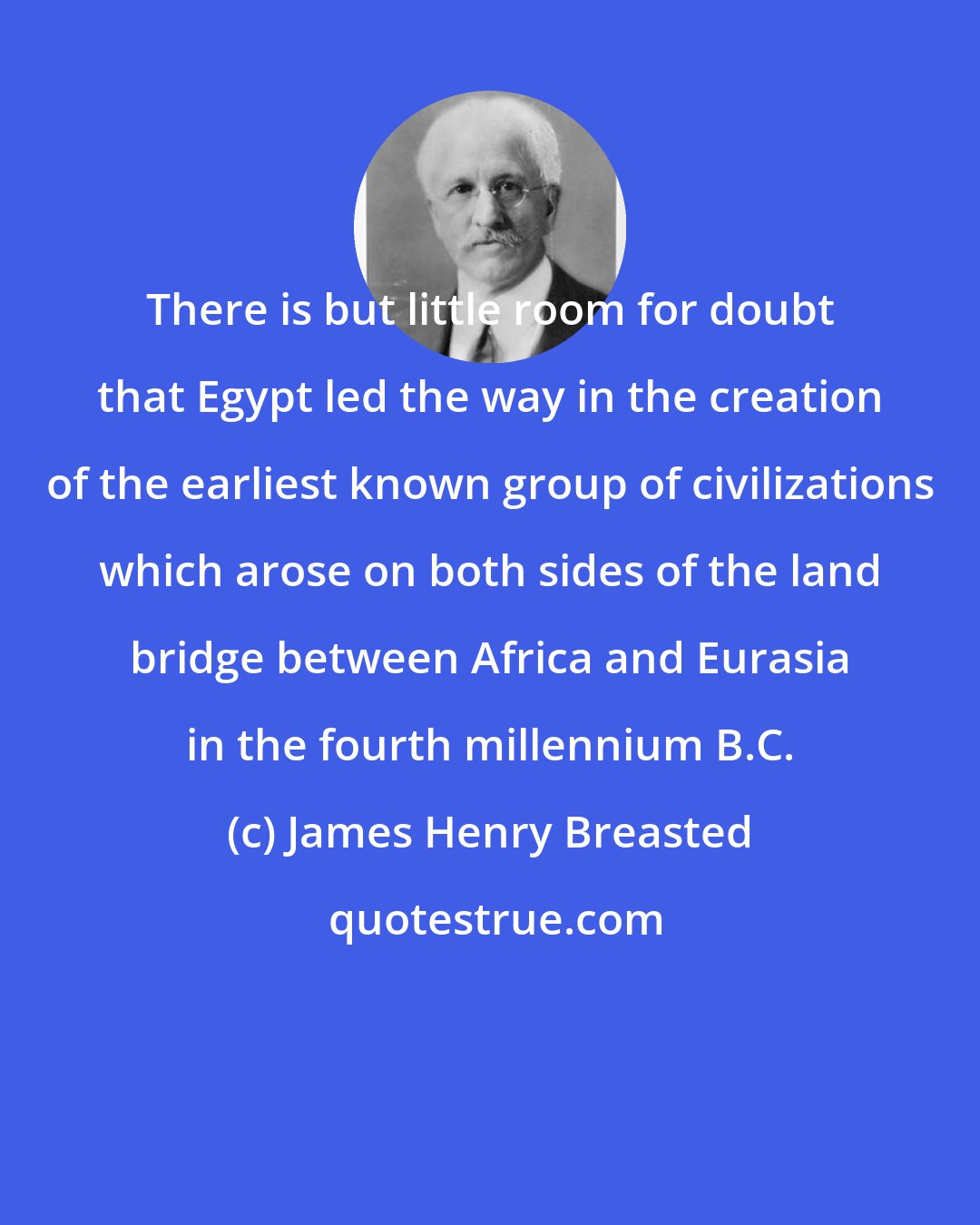 James Henry Breasted: There is but little room for doubt that Egypt led the way in the creation of the earliest known group of civilizations which arose on both sides of the land bridge between Africa and Eurasia in the fourth millennium B.C.