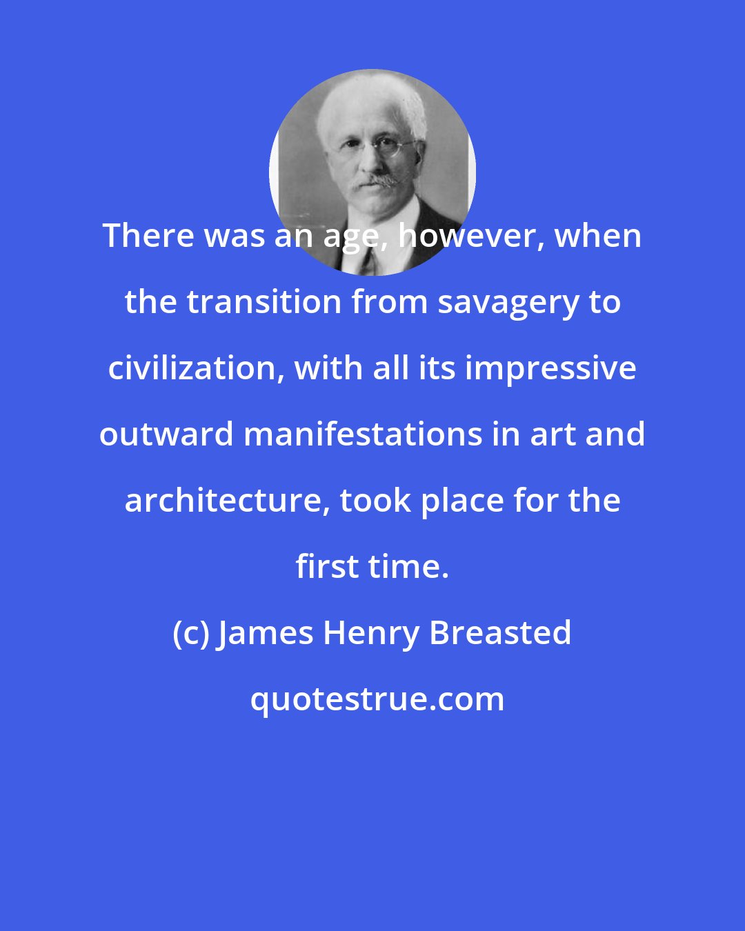 James Henry Breasted: There was an age, however, when the transition from savagery to civilization, with all its impressive outward manifestations in art and architecture, took place for the first time.