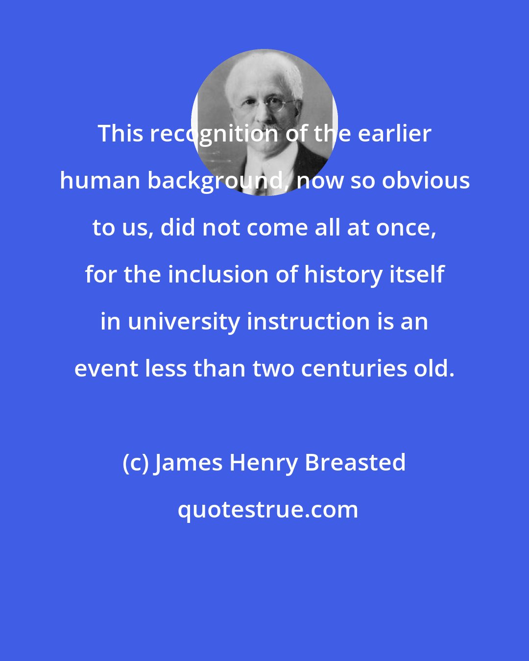 James Henry Breasted: This recognition of the earlier human background, now so obvious to us, did not come all at once, for the inclusion of history itself in university instruction is an event less than two centuries old.