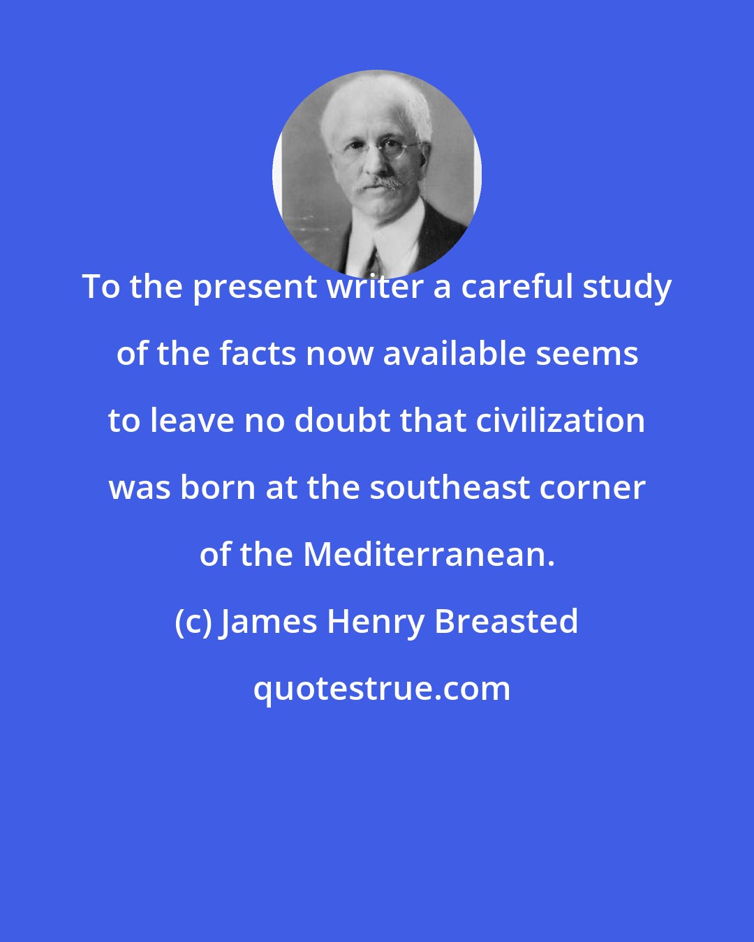 James Henry Breasted: To the present writer a careful study of the facts now available seems to leave no doubt that civilization was born at the southeast corner of the Mediterranean.