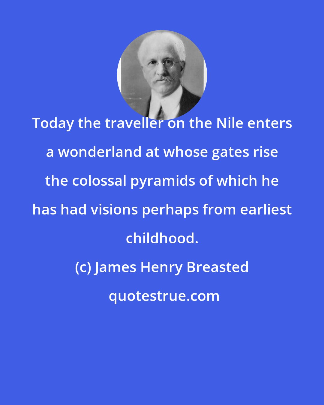 James Henry Breasted: Today the traveller on the Nile enters a wonderland at whose gates rise the colossal pyramids of which he has had visions perhaps from earliest childhood.