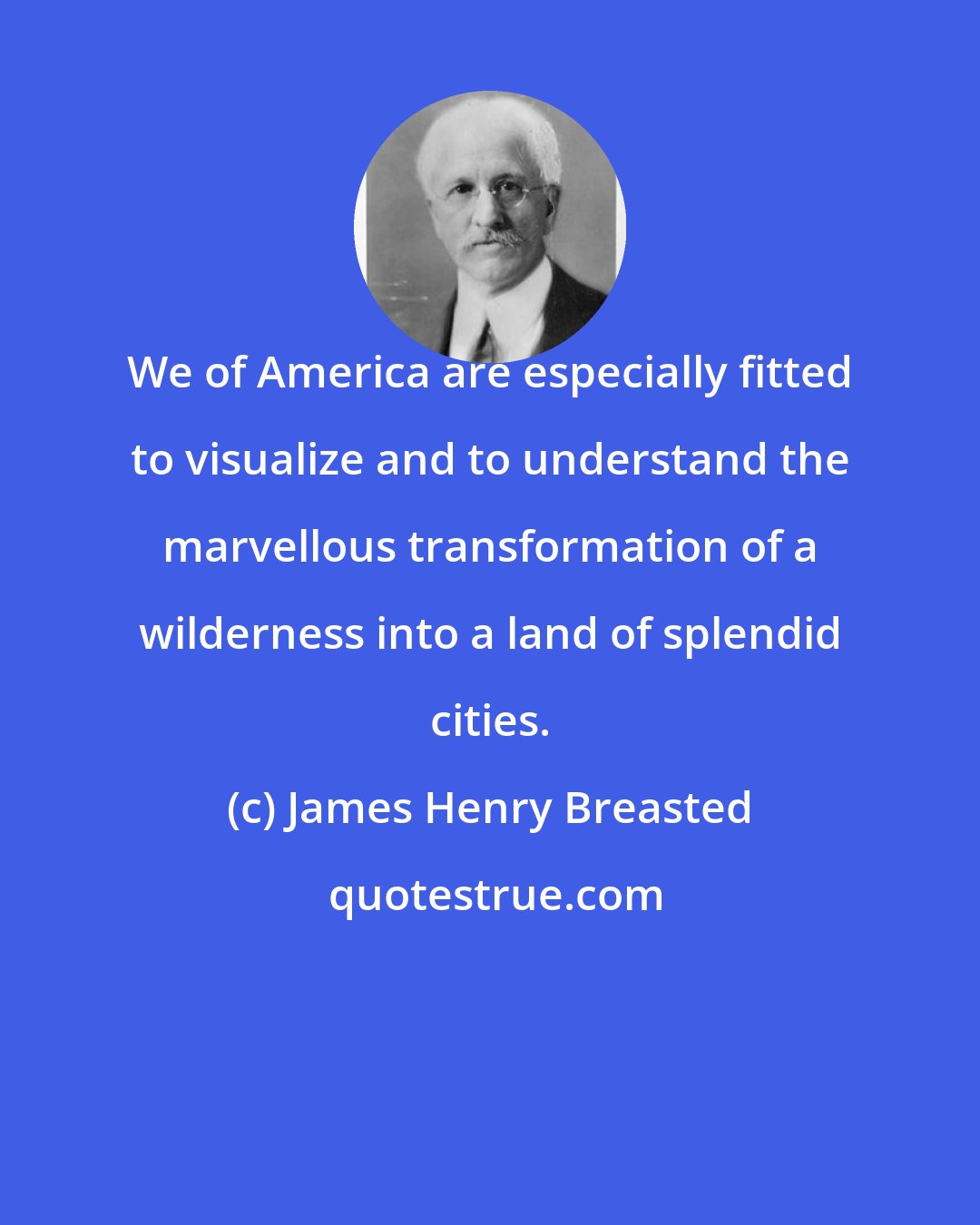 James Henry Breasted: We of America are especially fitted to visualize and to understand the marvellous transformation of a wilderness into a land of splendid cities.