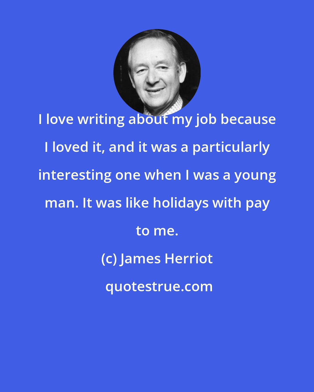 James Herriot: I love writing about my job because I loved it, and it was a particularly interesting one when I was a young man. It was like holidays with pay to me.