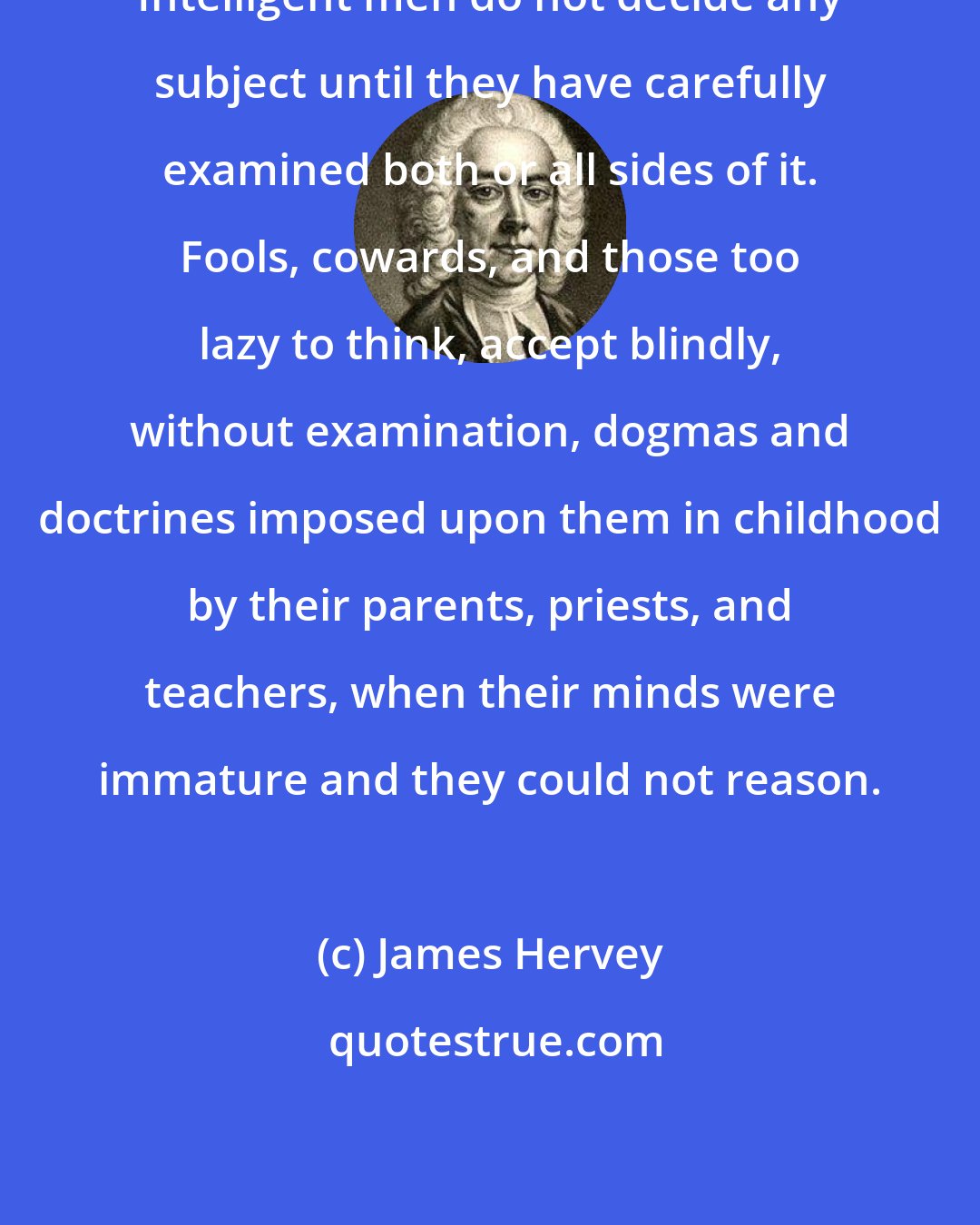 James Hervey: Intelligent men do not decide any subject until they have carefully examined both or all sides of it. Fools, cowards, and those too lazy to think, accept blindly, without examination, dogmas and doctrines imposed upon them in childhood by their parents, priests, and teachers, when their minds were immature and they could not reason.