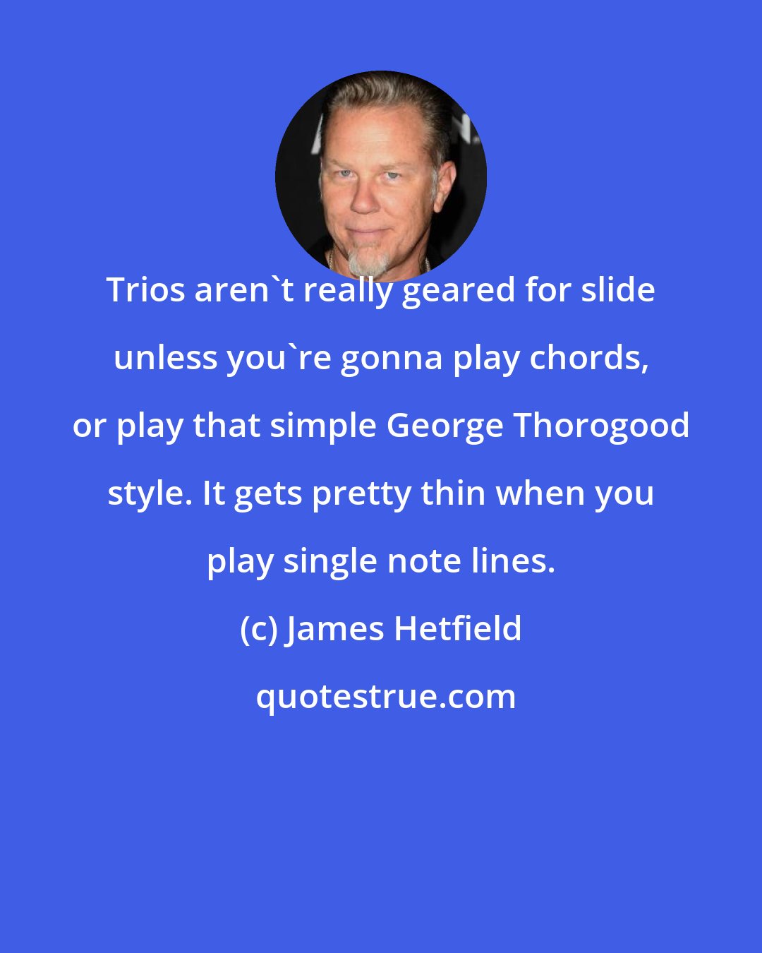 James Hetfield: Trios aren't really geared for slide unless you're gonna play chords, or play that simple George Thorogood style. It gets pretty thin when you play single note lines.