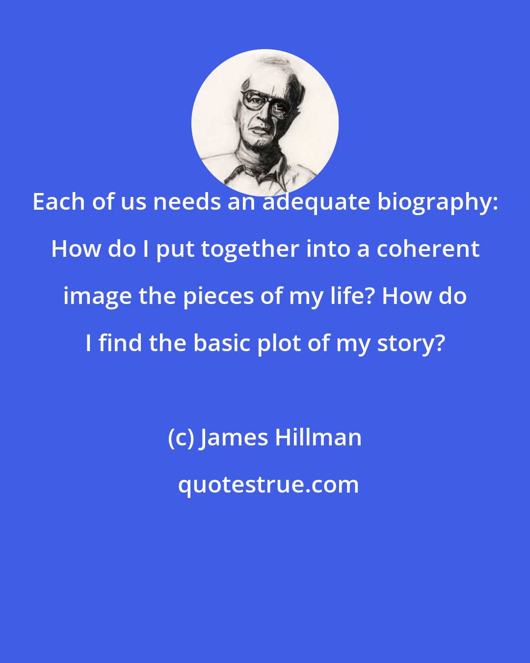 James Hillman: Each of us needs an adequate biography: How do I put together into a coherent image the pieces of my life? How do I find the basic plot of my story?