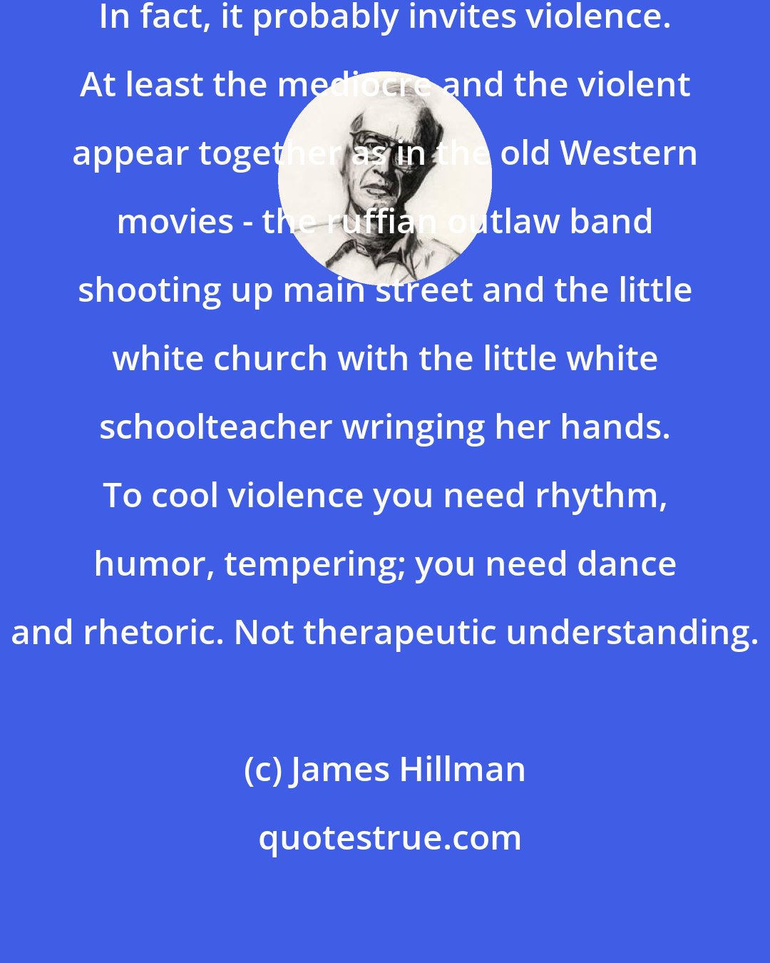 James Hillman: Mediocrity is no answer to violence. In fact, it probably invites violence. At least the mediocre and the violent appear together as in the old Western movies - the ruffian outlaw band shooting up main street and the little white church with the little white schoolteacher wringing her hands. To cool violence you need rhythm, humor, tempering; you need dance and rhetoric. Not therapeutic understanding.