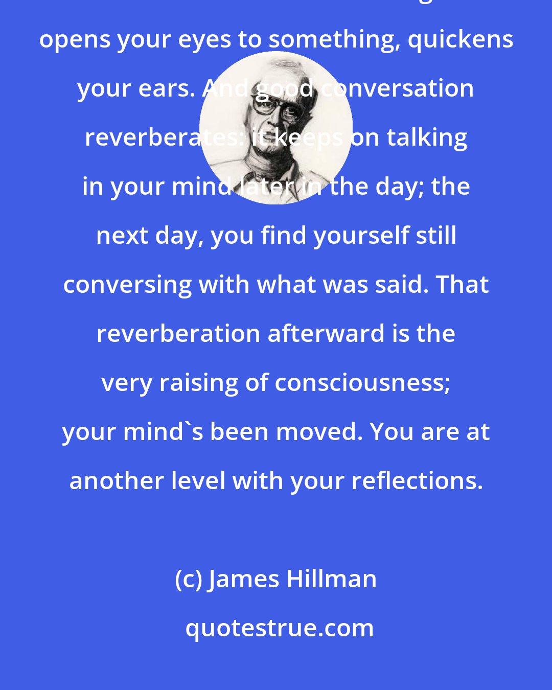 James Hillman: Not just any talk is conversation; not any talk raises consciousness. Good conversation has an edge: it opens your eyes to something, quickens your ears. And good conversation reverberates: it keeps on talking in your mind later in the day; the next day, you find yourself still conversing with what was said. That reverberation afterward is the very raising of consciousness; your mind's been moved. You are at another level with your reflections.