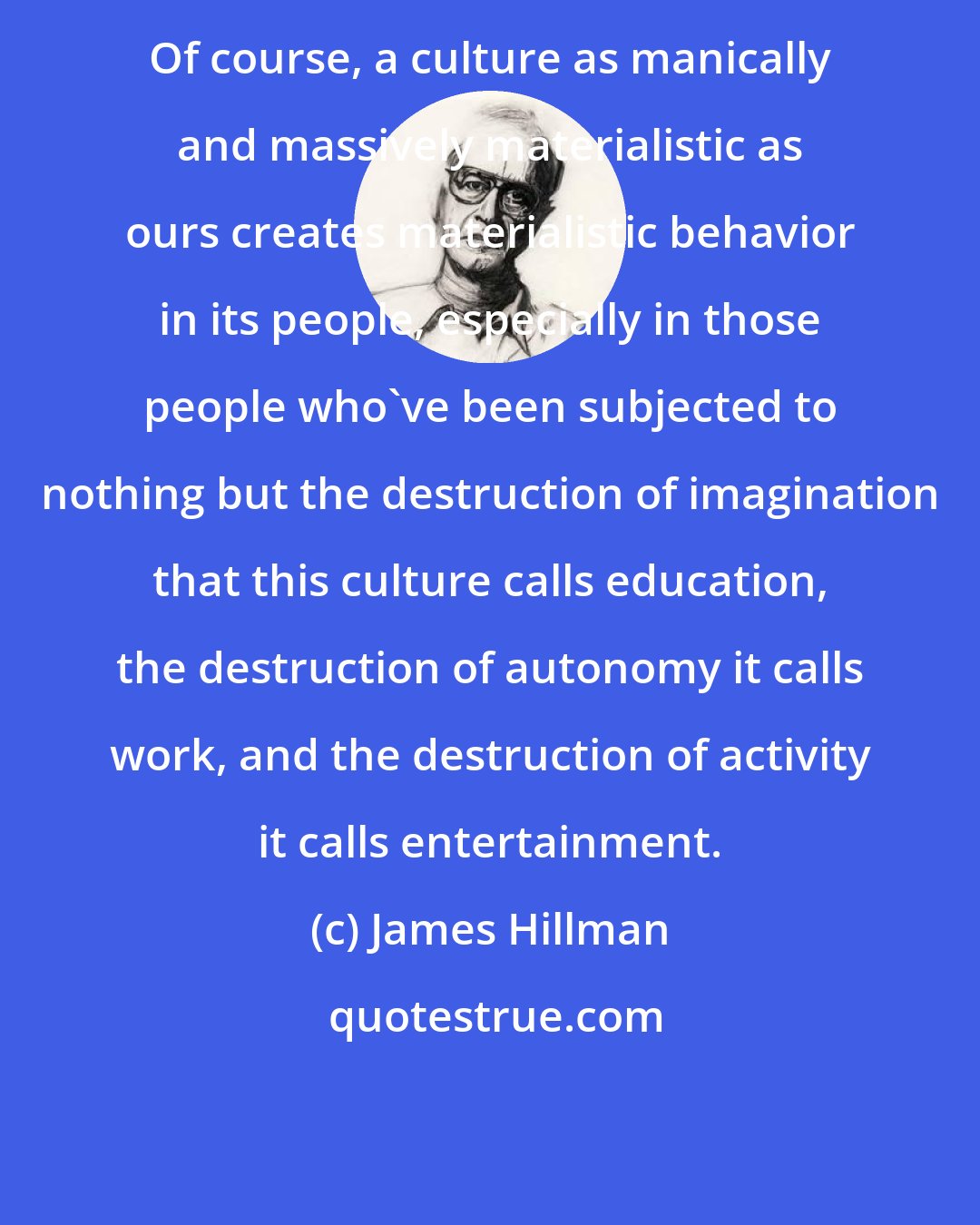 James Hillman: Of course, a culture as manically and massively materialistic as ours creates materialistic behavior in its people, especially in those people who've been subjected to nothing but the destruction of imagination that this culture calls education, the destruction of autonomy it calls work, and the destruction of activity it calls entertainment.