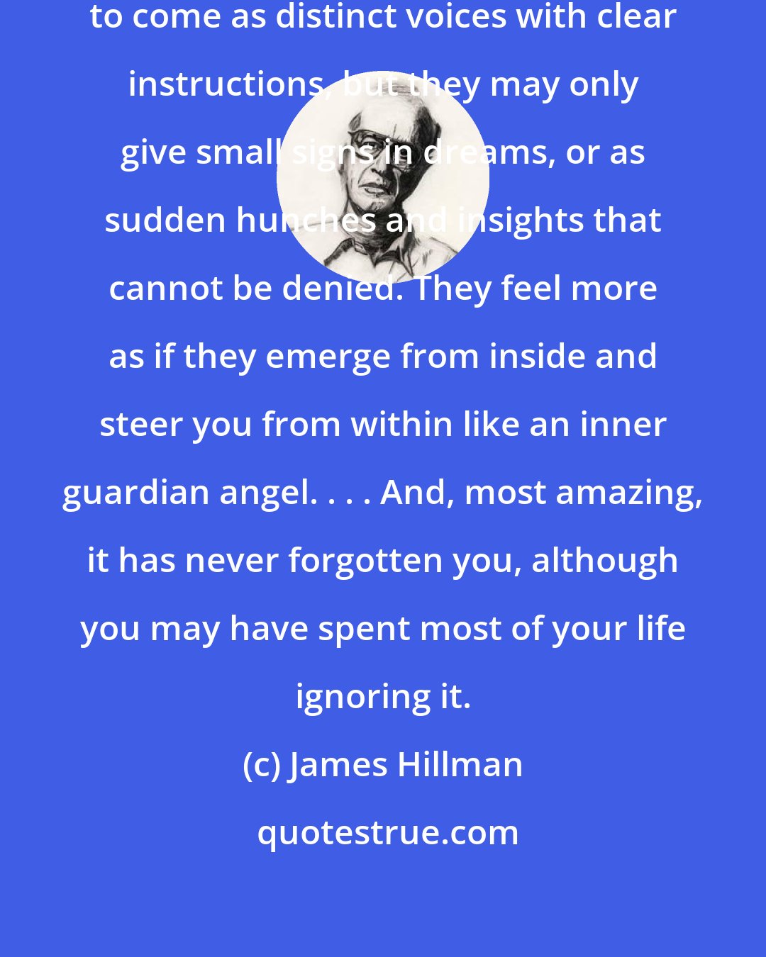 James Hillman: We would like otherworldly visitations to come as distinct voices with clear instructions, but they may only give small signs in dreams, or as sudden hunches and insights that cannot be denied. They feel more as if they emerge from inside and steer you from within like an inner guardian angel. . . . And, most amazing, it has never forgotten you, although you may have spent most of your life ignoring it.