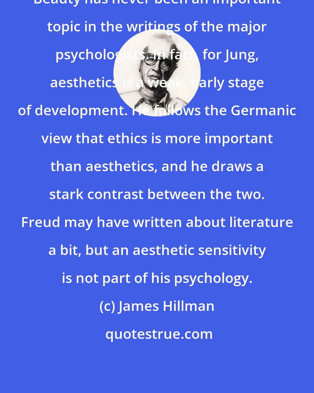 James Hillman: Beauty has never been an important topic in the writings of the major psychologists. In fact, for Jung, aesthetics is a weak, early stage of development. He follows the Germanic view that ethics is more important than aesthetics, and he draws a stark contrast between the two. Freud may have written about literature a bit, but an aesthetic sensitivity is not part of his psychology.