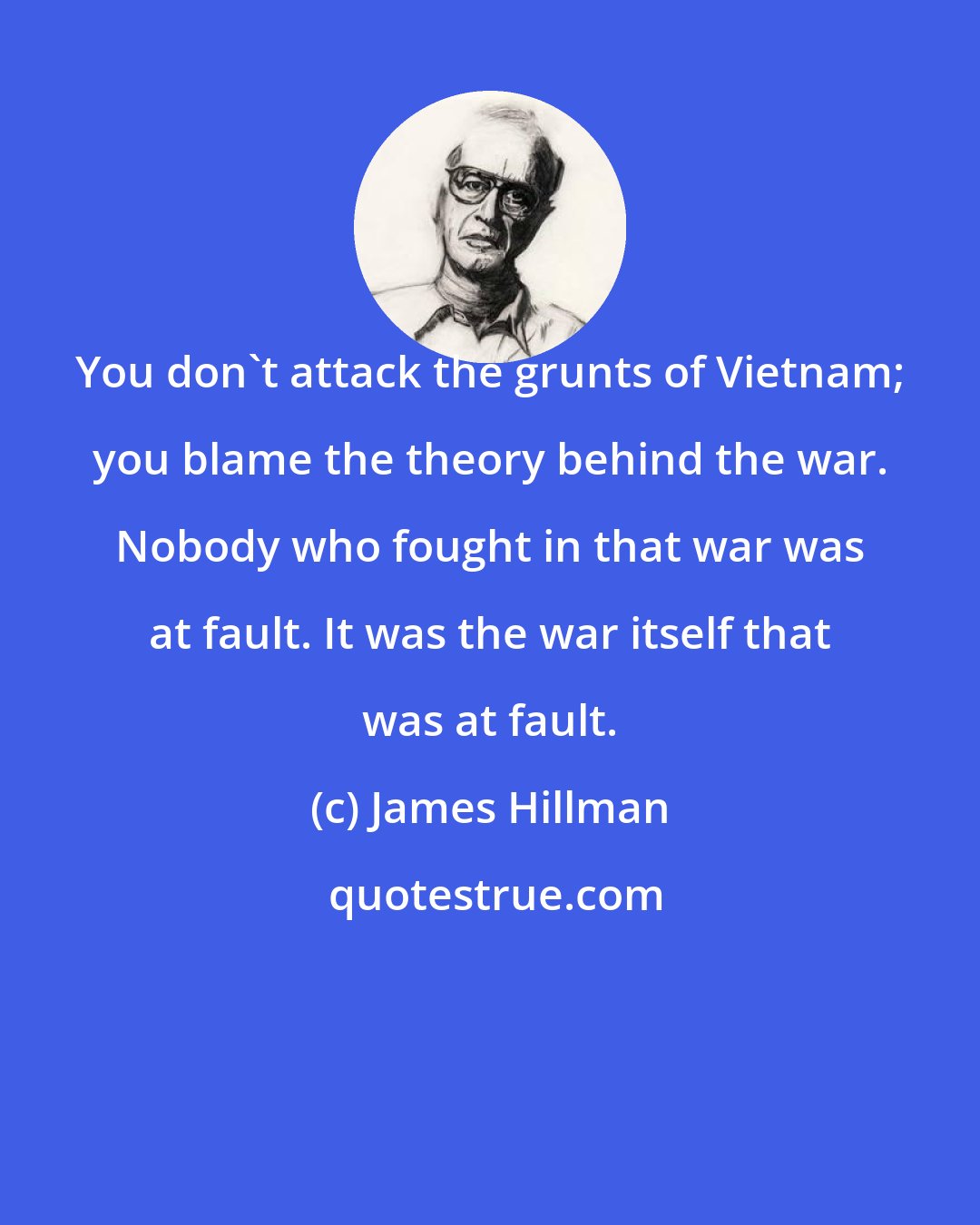 James Hillman: You don't attack the grunts of Vietnam; you blame the theory behind the war. Nobody who fought in that war was at fault. It was the war itself that was at fault.
