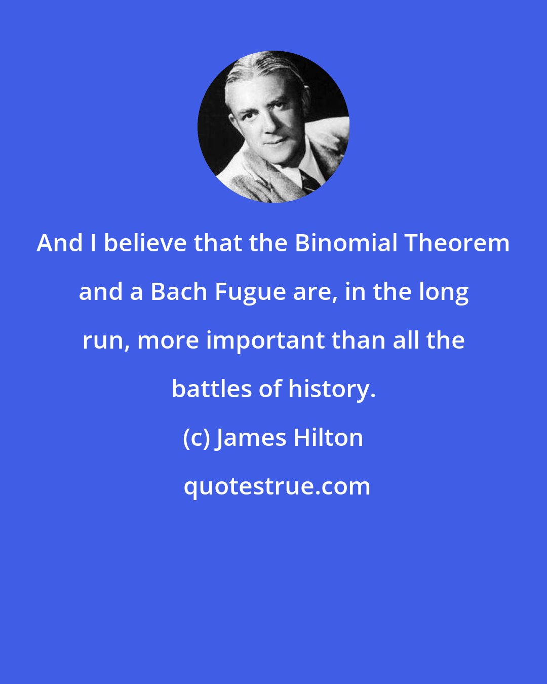 James Hilton: And I believe that the Binomial Theorem and a Bach Fugue are, in the long run, more important than all the battles of history.
