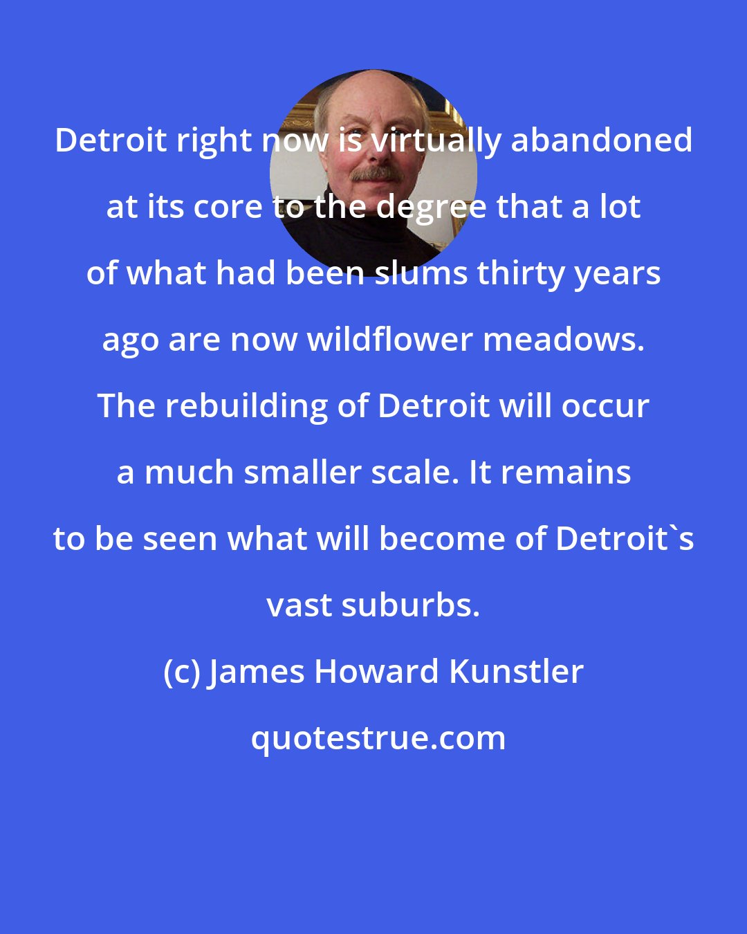 James Howard Kunstler: Detroit right now is virtually abandoned at its core to the degree that a lot of what had been slums thirty years ago are now wildflower meadows. The rebuilding of Detroit will occur a much smaller scale. It remains to be seen what will become of Detroit's vast suburbs.