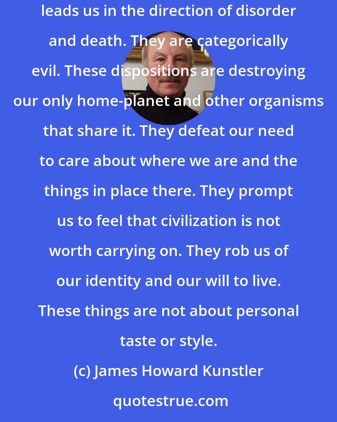 James Howard Kunstler: The aggressive incoherence of our common surroundings can be described as entropy made visible. The way we have disposed things on the landscape leads us in the direction of disorder and death. They are categorically evil. These dispositions are destroying our only home-planet and other organisms that share it. They defeat our need to care about where we are and the things in place there. They prompt us to feel that civilization is not worth carrying on. They rob us of our identity and our will to live. These things are not about personal taste or style.