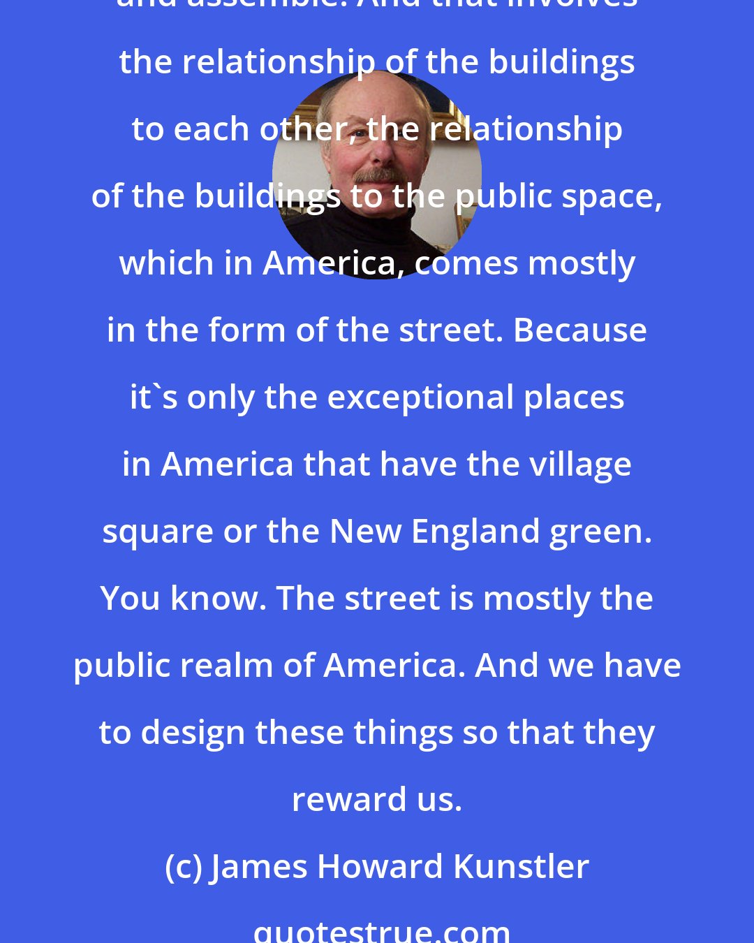 James Howard Kunstler: Building places that are worth living in and worth caring about require a certain attention to detail, and of a particular kind of detail that we have forgotten how to design and assemble. And that involves the relationship of the buildings to each other, the relationship of the buildings to the public space, which in America, comes mostly in the form of the street. Because it's only the exceptional places in America that have the village square or the New England green. You know. The street is mostly the public realm of America. And we have to design these things so that they reward us.