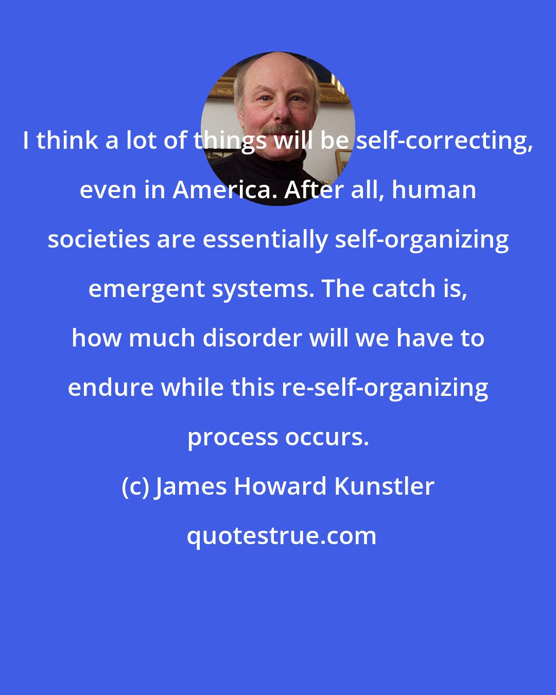 James Howard Kunstler: I think a lot of things will be self-correcting, even in America. After all, human societies are essentially self-organizing emergent systems. The catch is, how much disorder will we have to endure while this re-self-organizing process occurs.