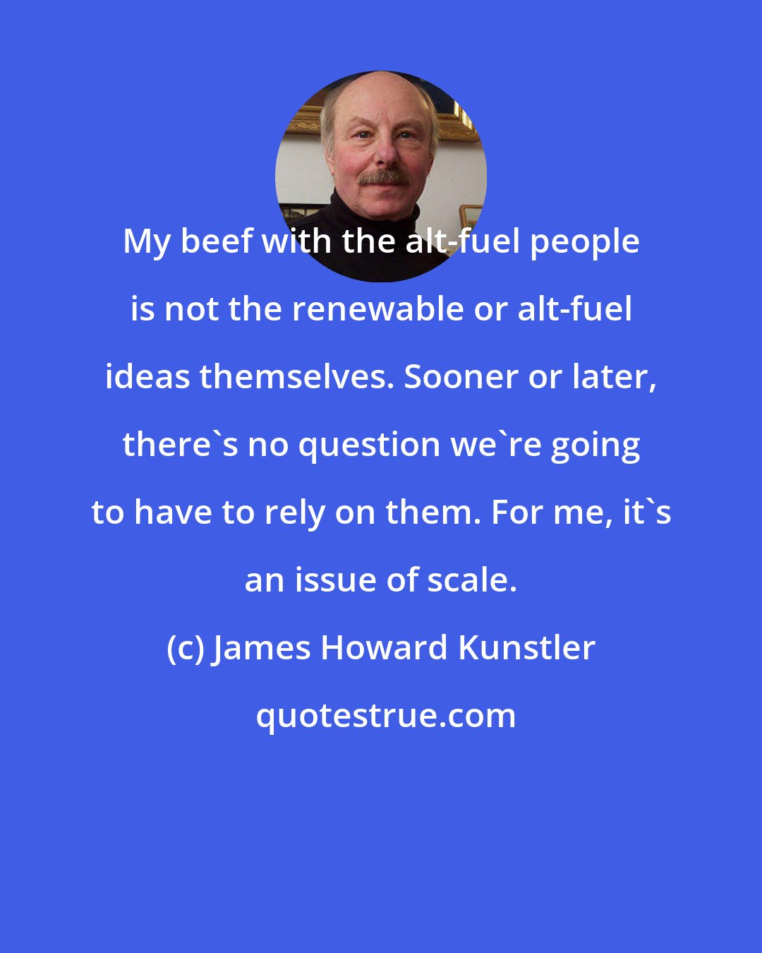 James Howard Kunstler: My beef with the alt-fuel people is not the renewable or alt-fuel ideas themselves. Sooner or later, there's no question we're going to have to rely on them. For me, it's an issue of scale.