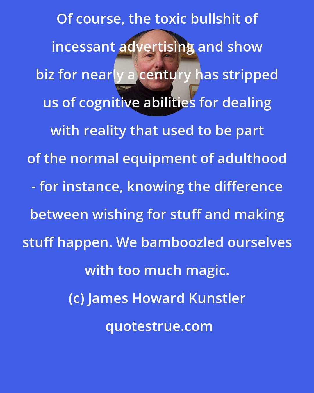 James Howard Kunstler: Of course, the toxic bullshit of incessant advertising and show biz for nearly a century has stripped us of cognitive abilities for dealing with reality that used to be part of the normal equipment of adulthood - for instance, knowing the difference between wishing for stuff and making stuff happen. We bamboozled ourselves with too much magic.
