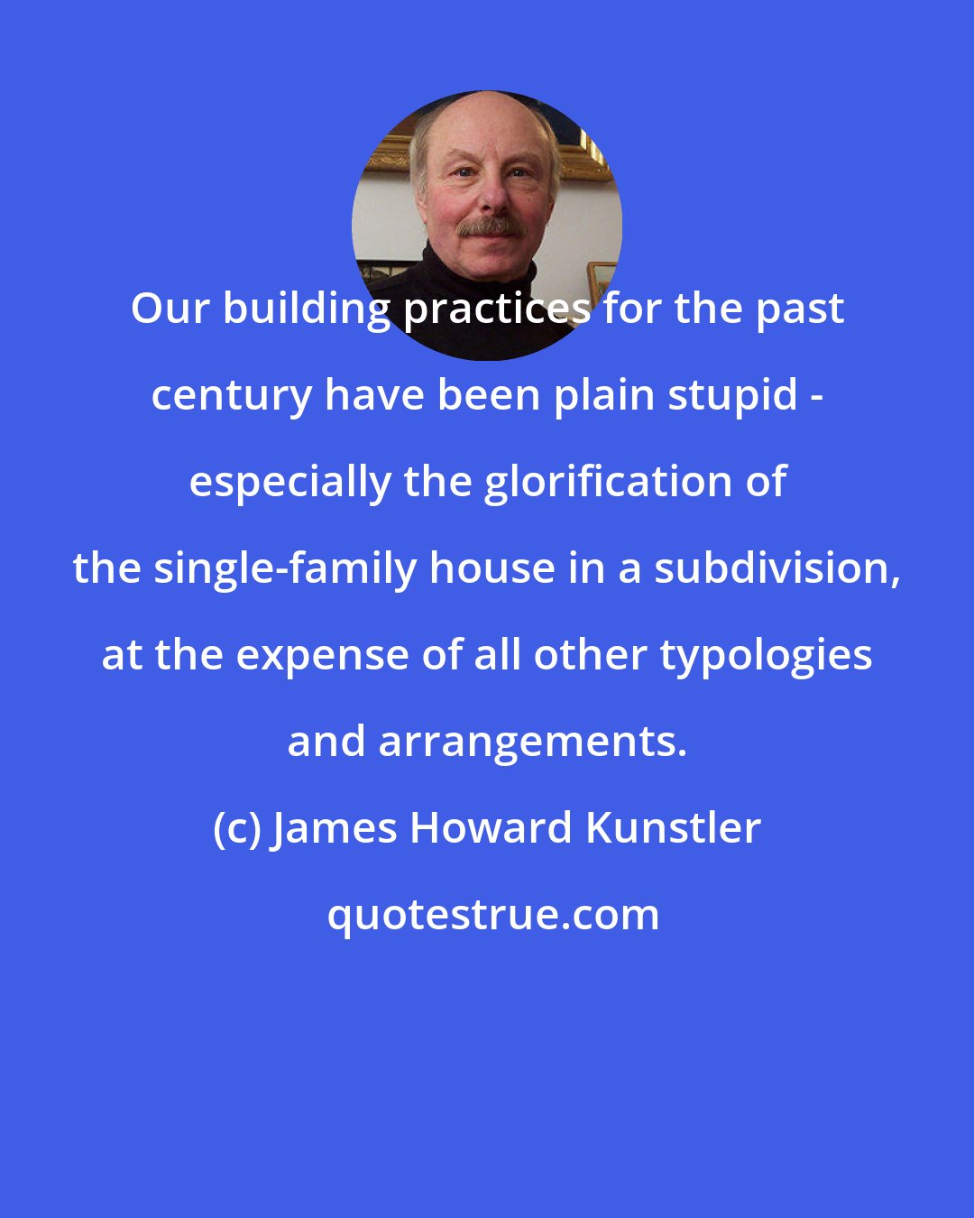 James Howard Kunstler: Our building practices for the past century have been plain stupid - especially the glorification of the single-family house in a subdivision, at the expense of all other typologies and arrangements.