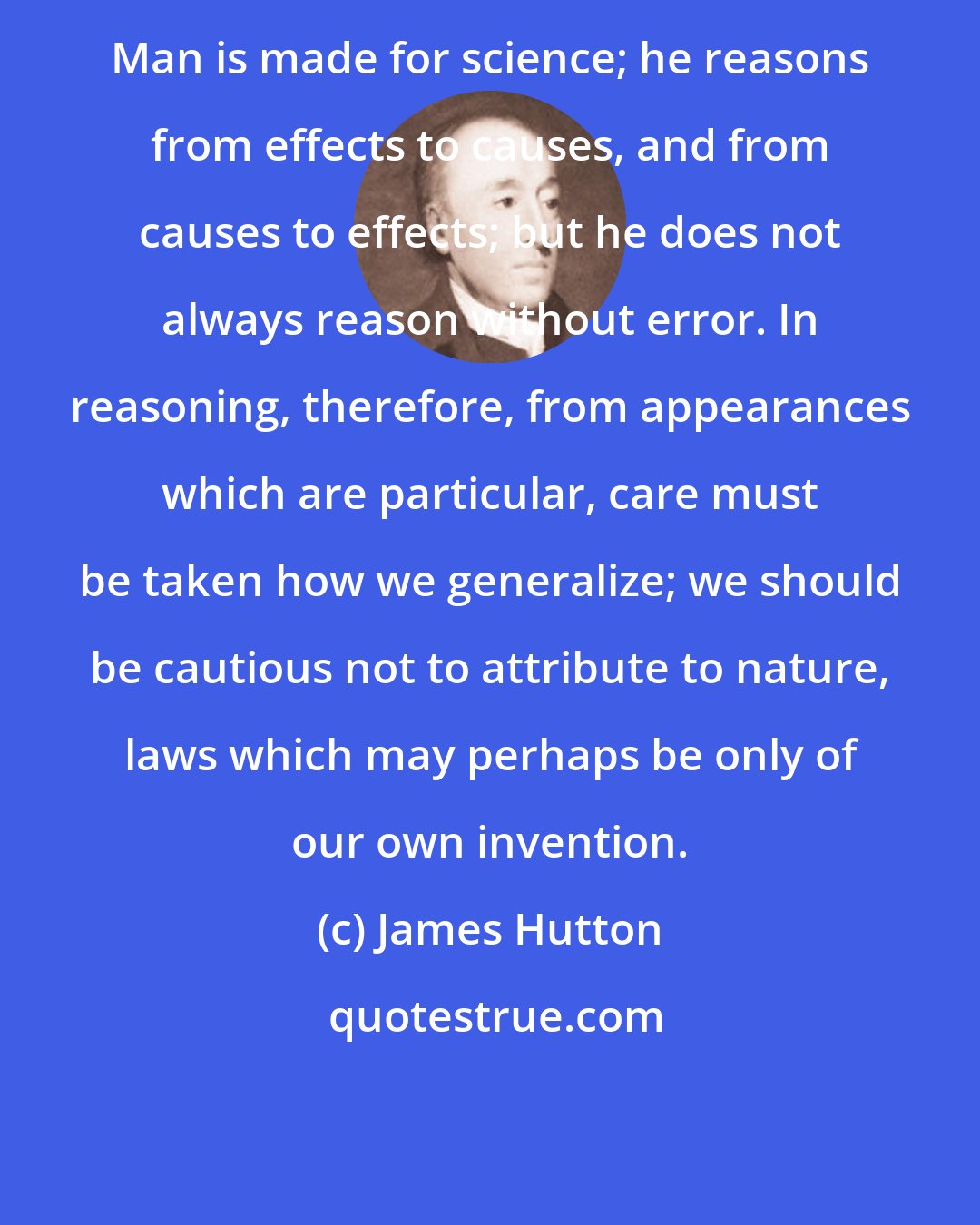 James Hutton: Man is made for science; he reasons from effects to causes, and from causes to effects; but he does not always reason without error. In reasoning, therefore, from appearances which are particular, care must be taken how we generalize; we should be cautious not to attribute to nature, laws which may perhaps be only of our own invention.