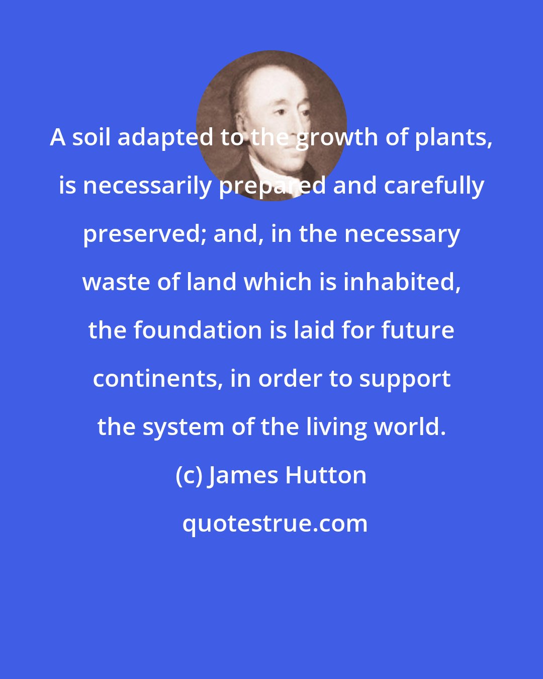 James Hutton: A soil adapted to the growth of plants, is necessarily prepared and carefully preserved; and, in the necessary waste of land which is inhabited, the foundation is laid for future continents, in order to support the system of the living world.