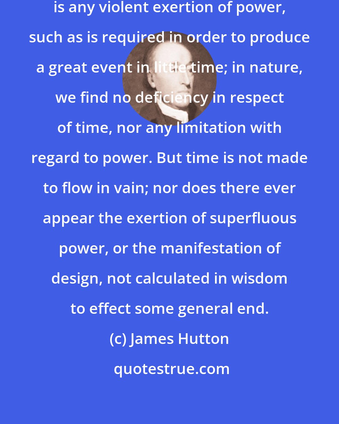 James Hutton: We are not to suppose, that there is any violent exertion of power, such as is required in order to produce a great event in little time; in nature, we find no deficiency in respect of time, nor any limitation with regard to power. But time is not made to flow in vain; nor does there ever appear the exertion of superfluous power, or the manifestation of design, not calculated in wisdom to effect some general end.